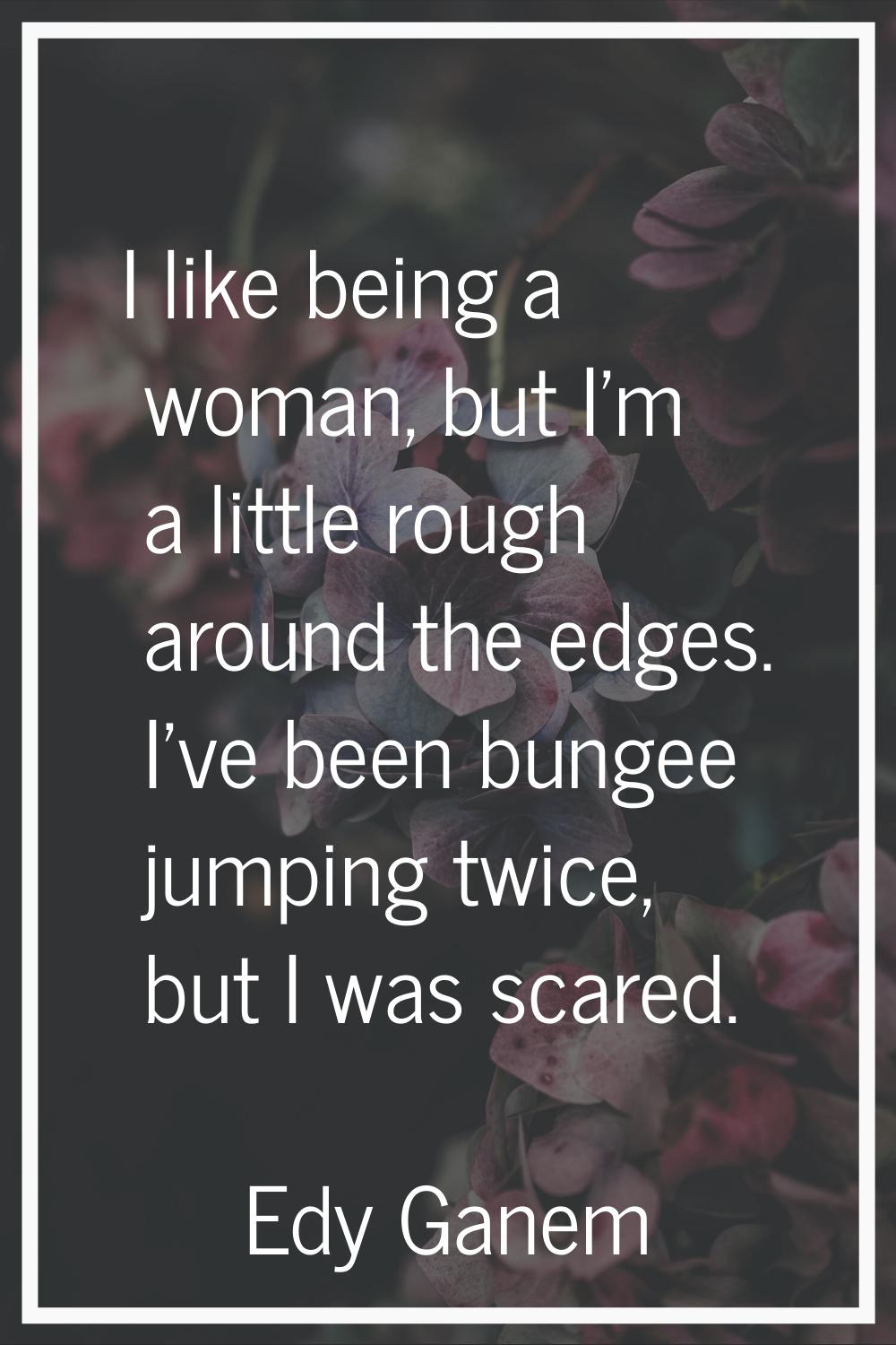 I like being a woman, but I'm a little rough around the edges. I've been bungee jumping twice, but 