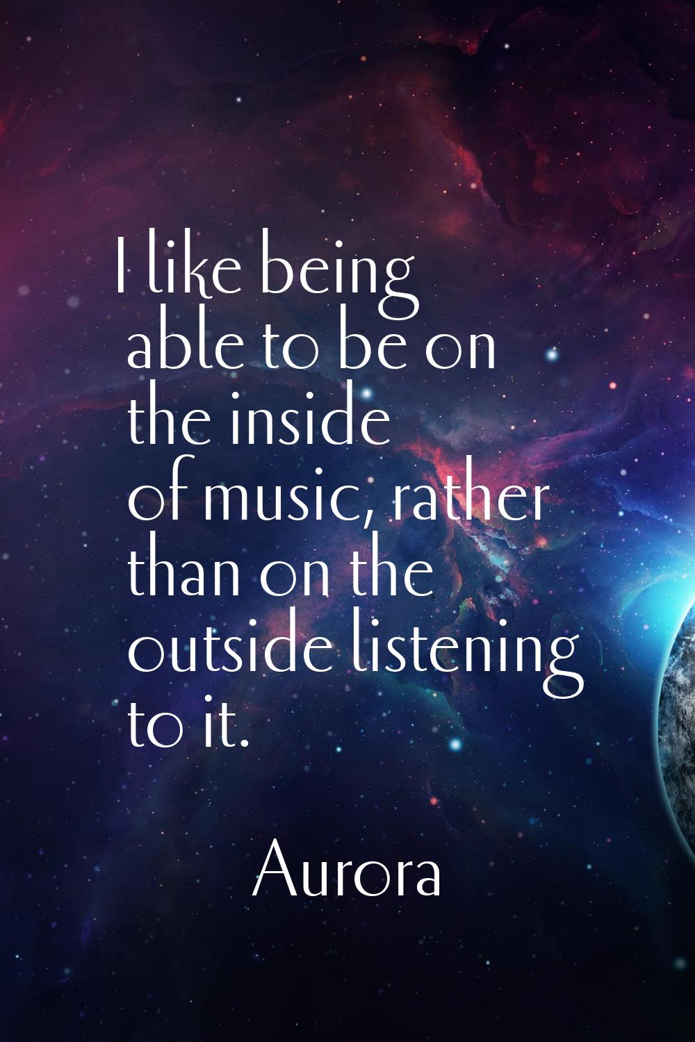 I like being able to be on the inside of music, rather than on the outside listening to it.