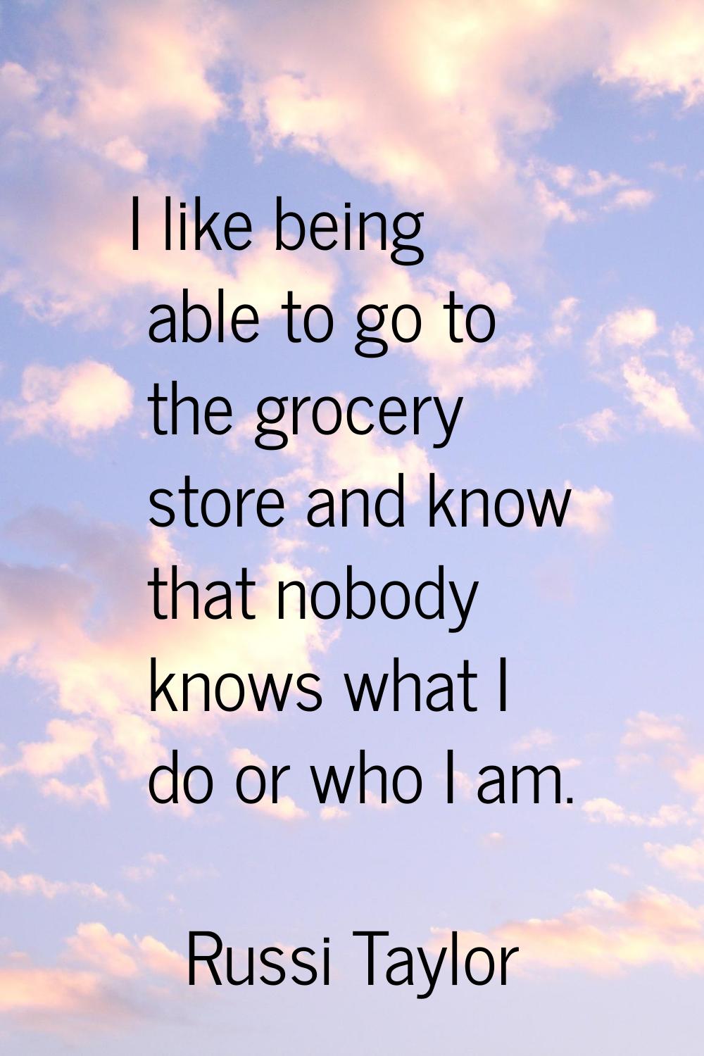I like being able to go to the grocery store and know that nobody knows what I do or who I am.