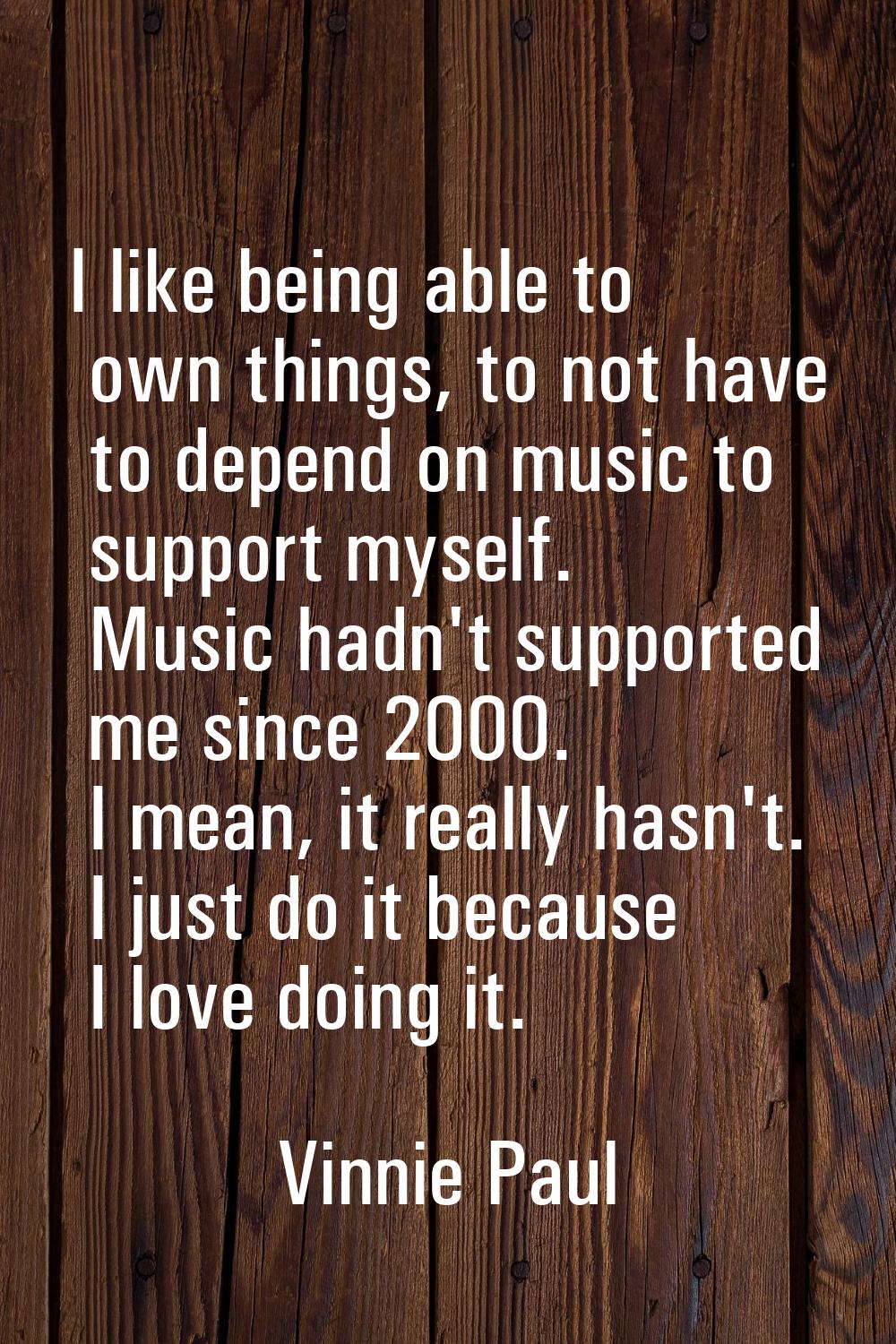 I like being able to own things, to not have to depend on music to support myself. Music hadn't sup