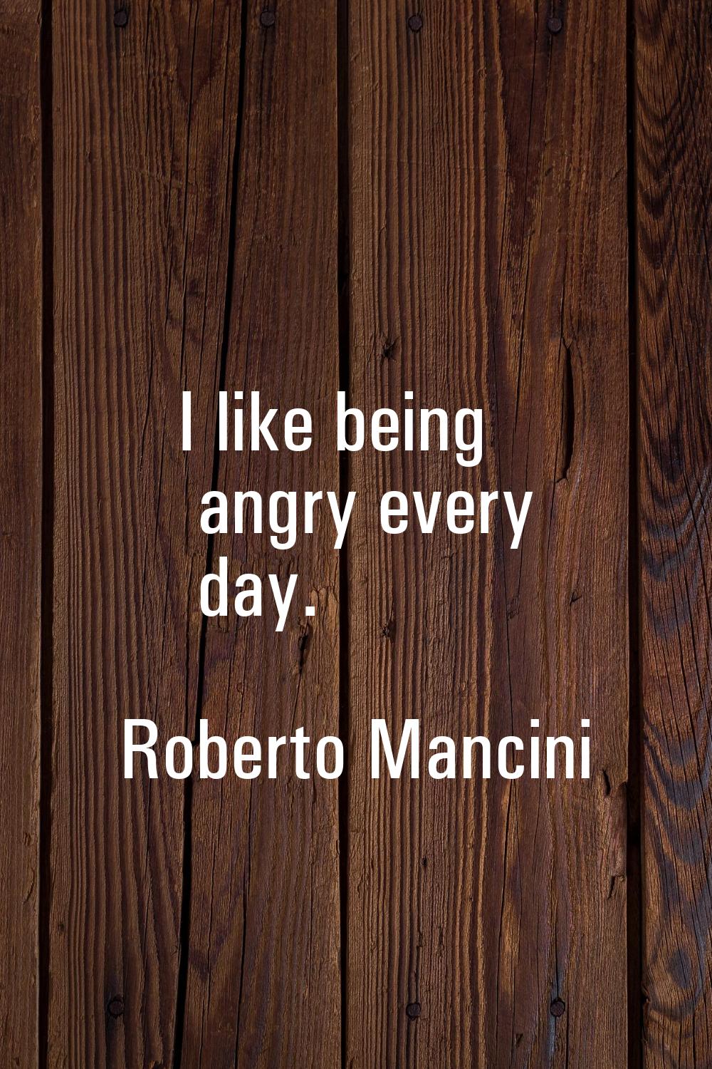 I like being angry every day.