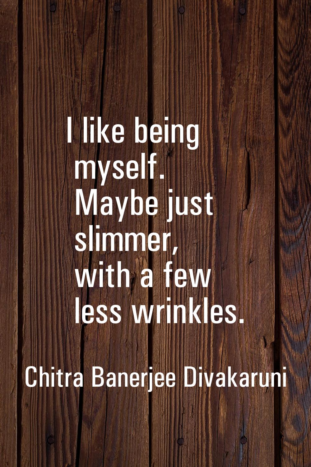 I like being myself. Maybe just slimmer, with a few less wrinkles.
