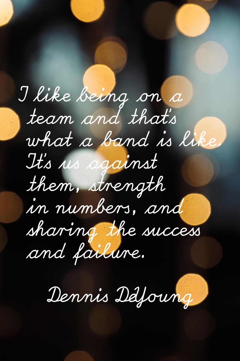 I like being on a team and that's what a band is like. It's us against them, strength in numbers, a