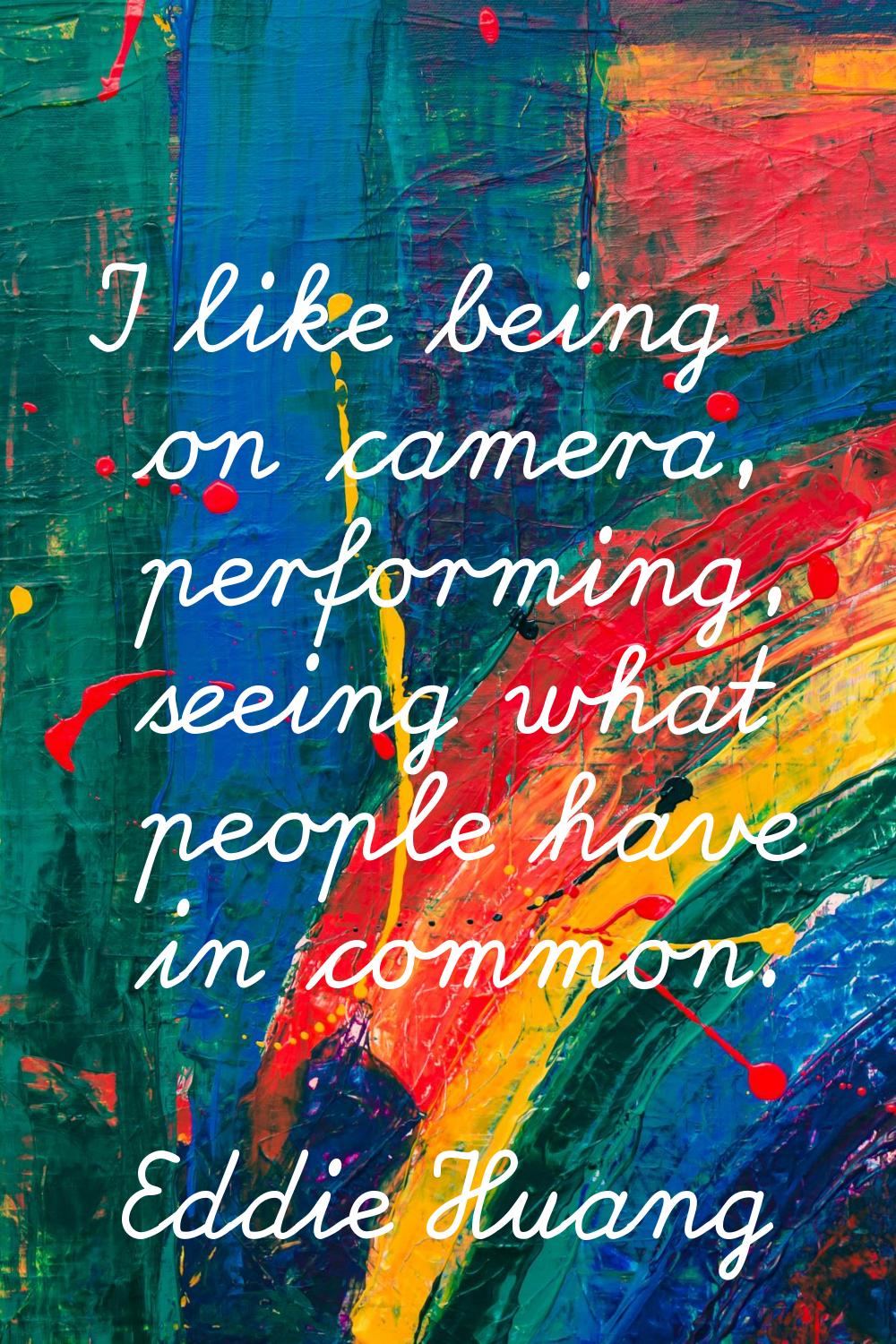 I like being on camera, performing, seeing what people have in common.