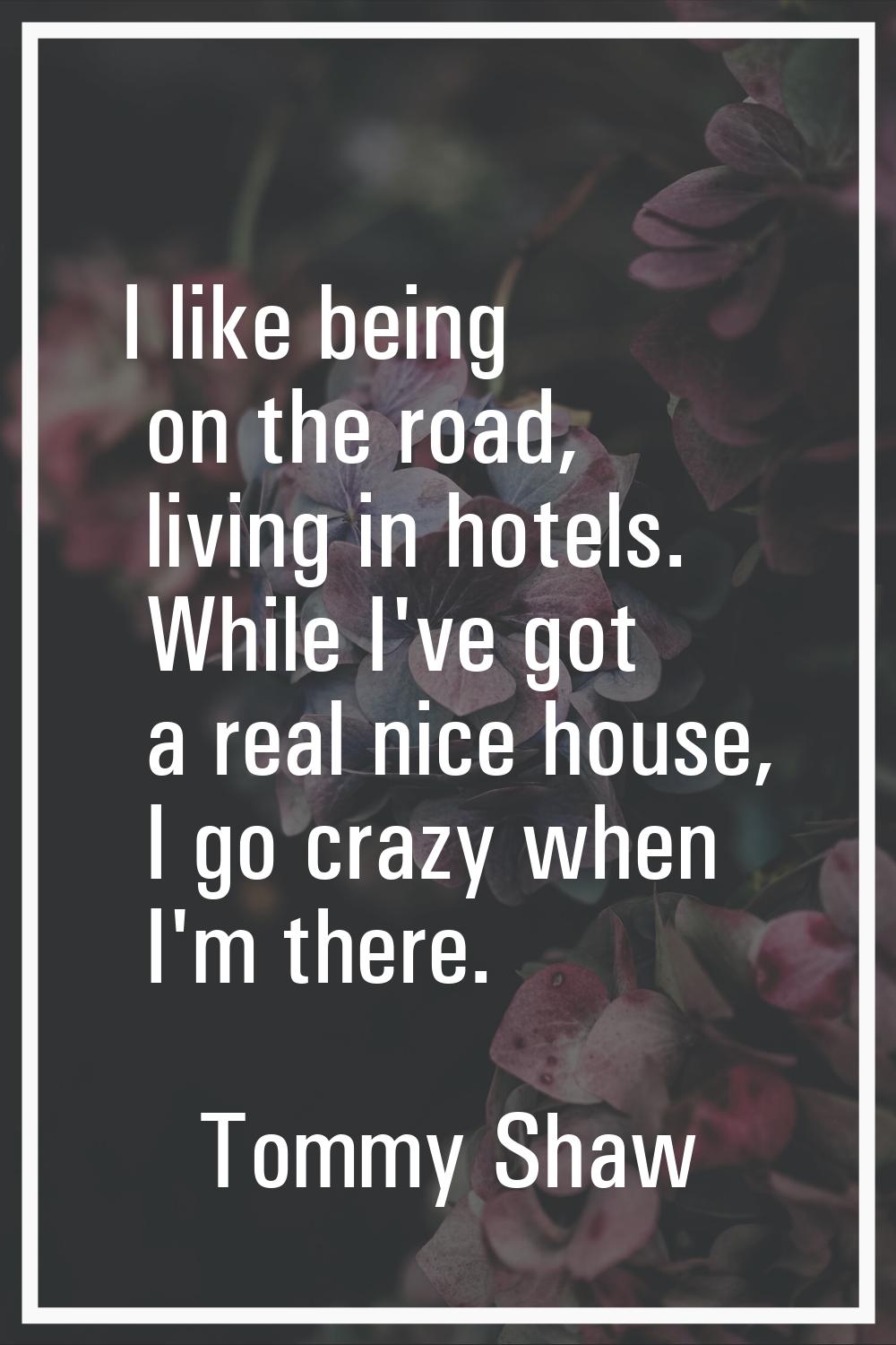 I like being on the road, living in hotels. While I've got a real nice house, I go crazy when I'm t