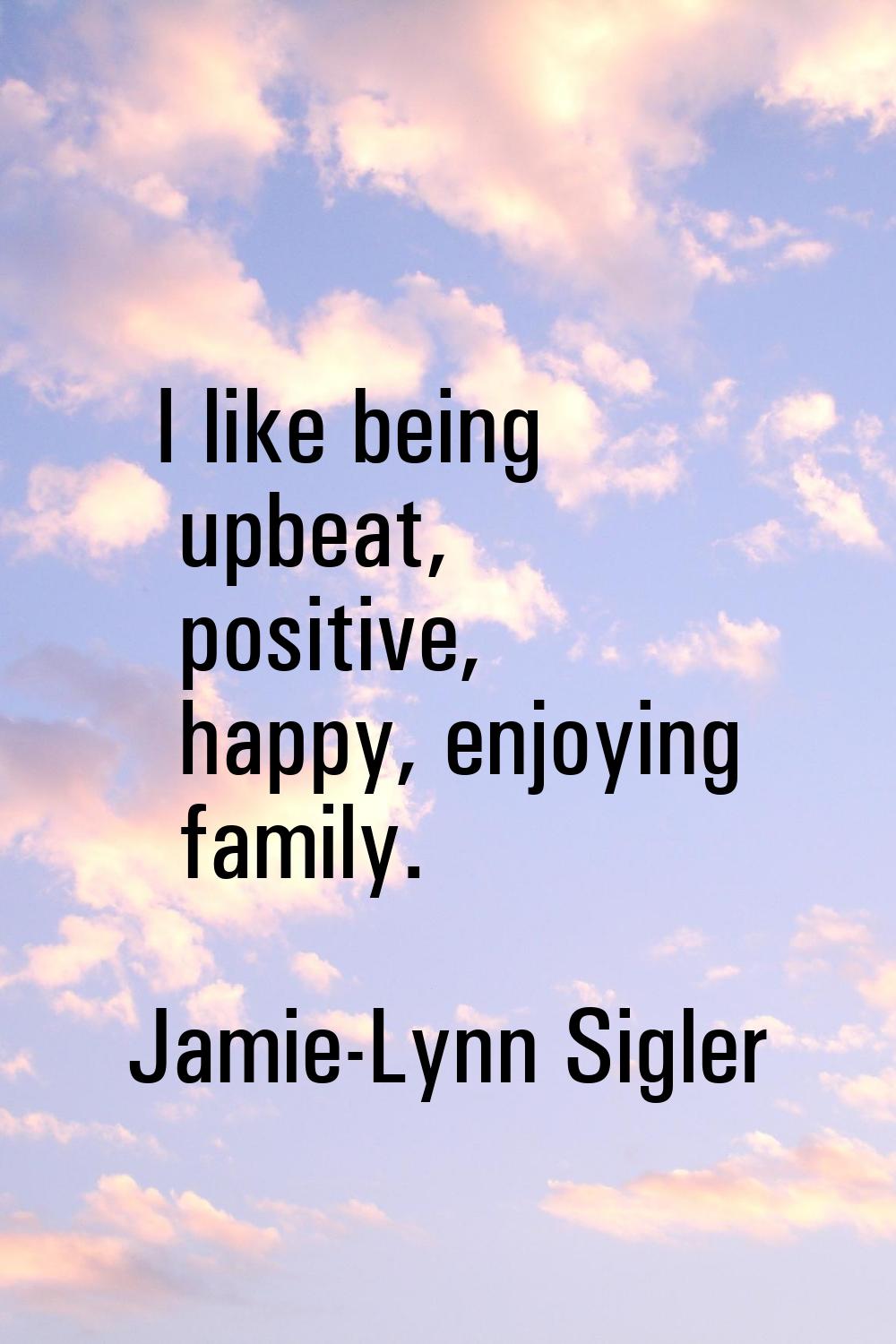 I like being upbeat, positive, happy, enjoying family.