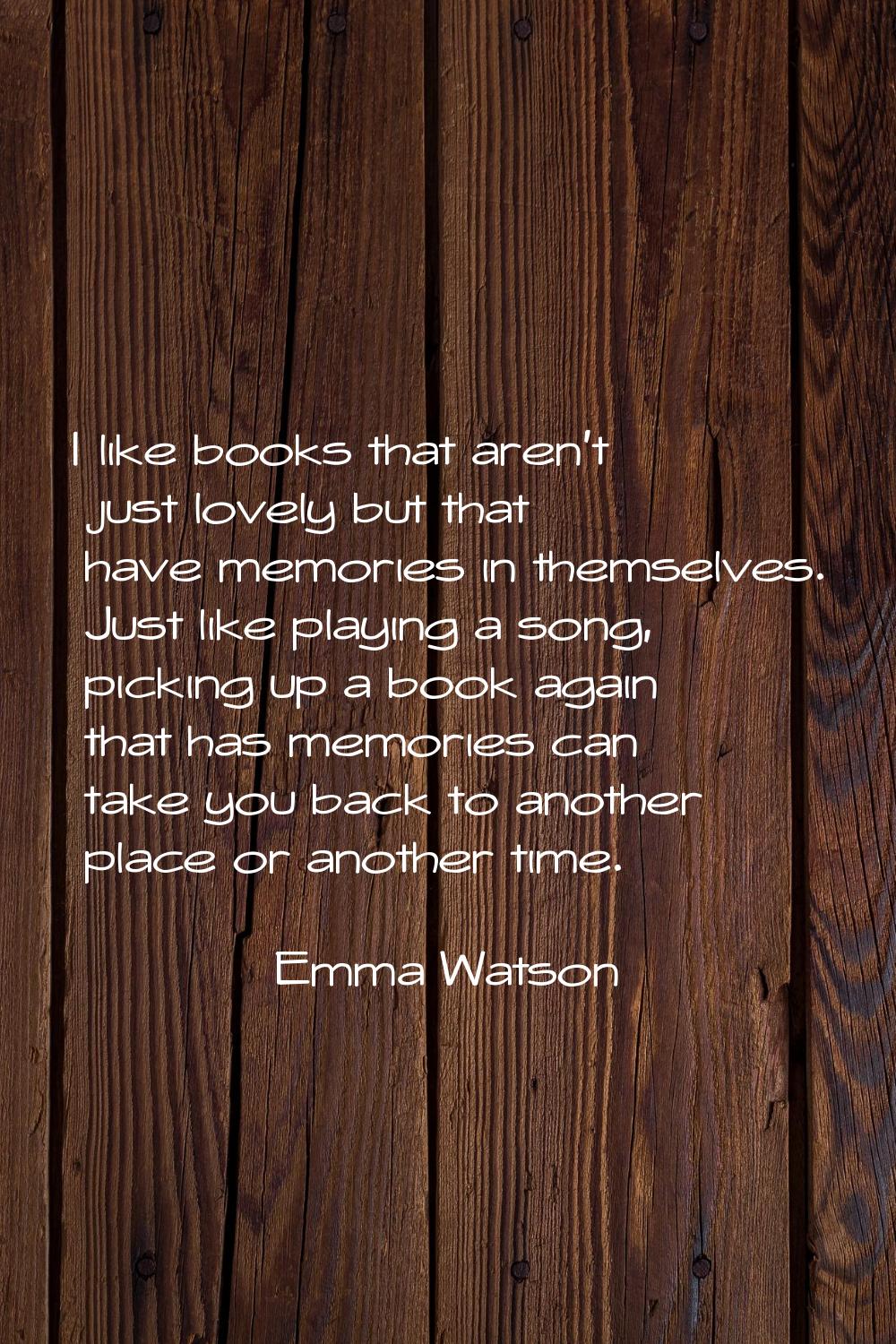 I like books that aren't just lovely but that have memories in themselves. Just like playing a song