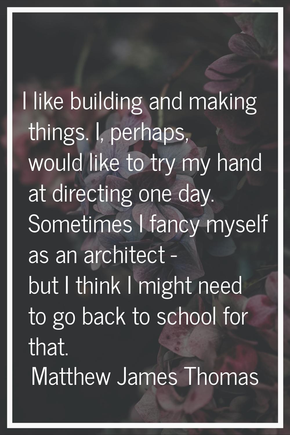 I like building and making things. I, perhaps, would like to try my hand at directing one day. Some