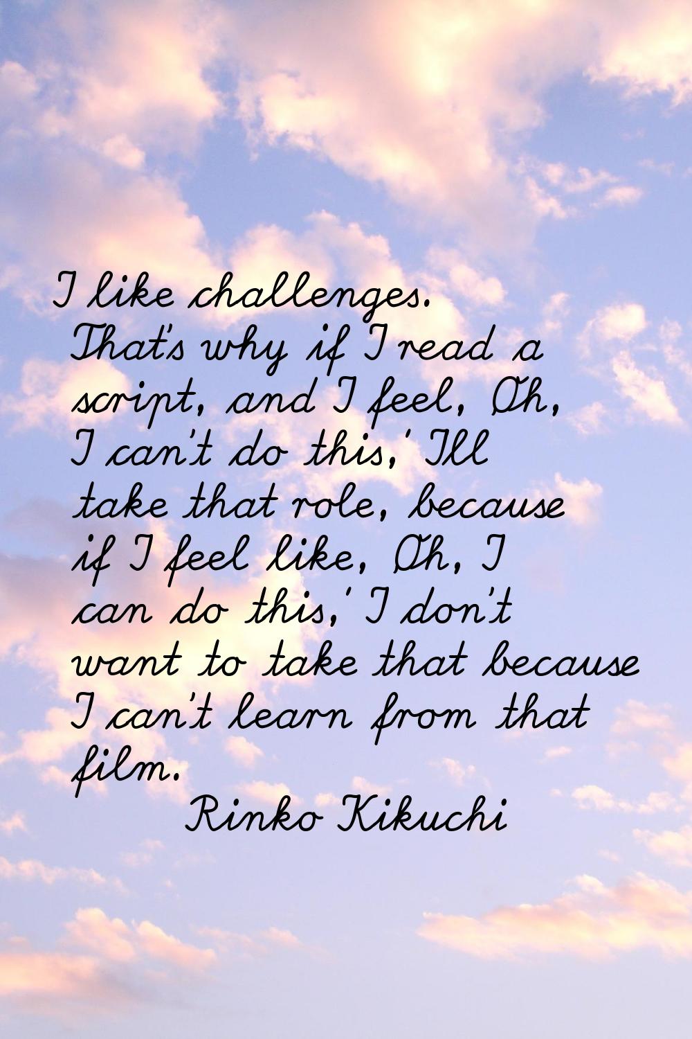I like challenges. That's why if I read a script, and I feel, 'Oh, I can't do this,' I'll take that