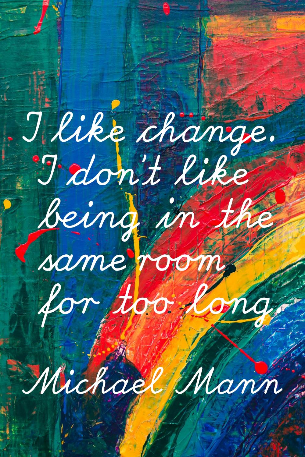 I like change. I don't like being in the same room for too long.