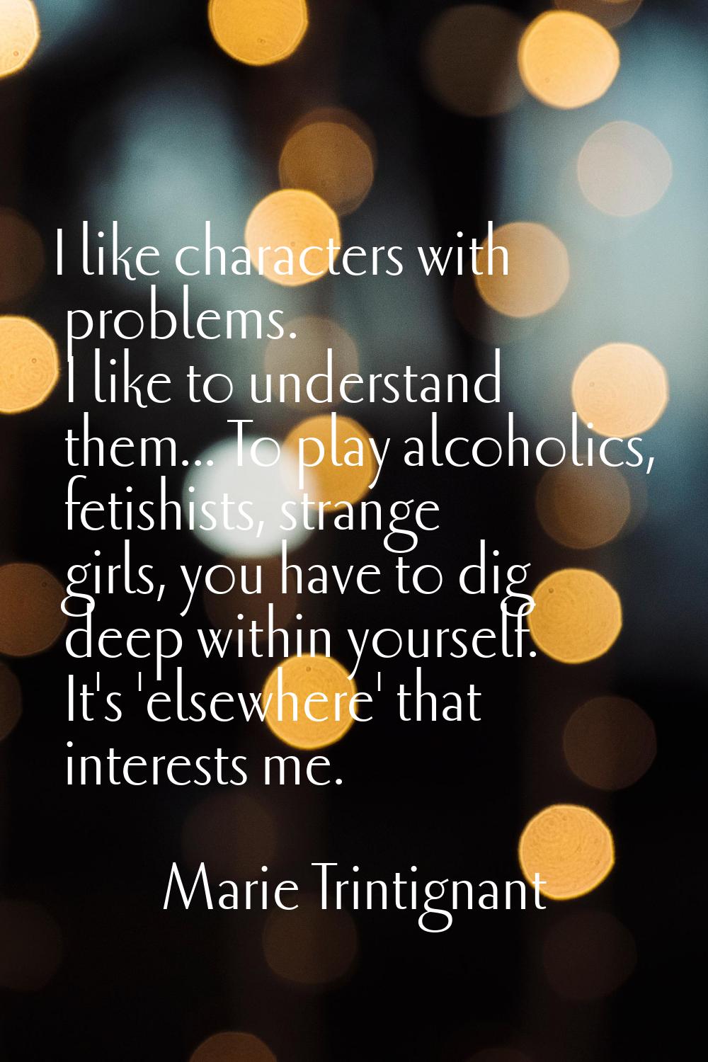 I like characters with problems. I like to understand them... To play alcoholics, fetishists, stran