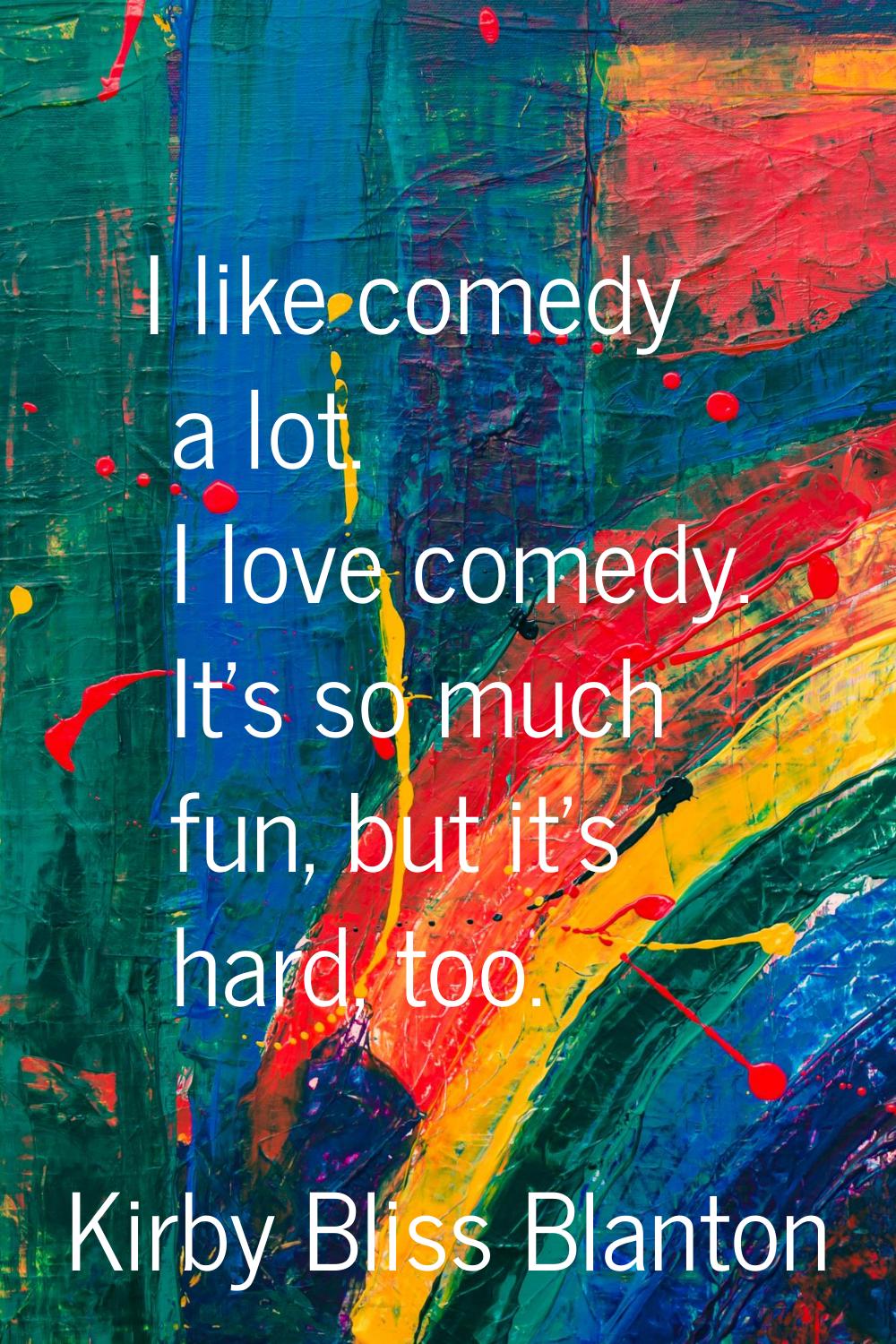 I like comedy a lot. I love comedy. It's so much fun, but it's hard, too.