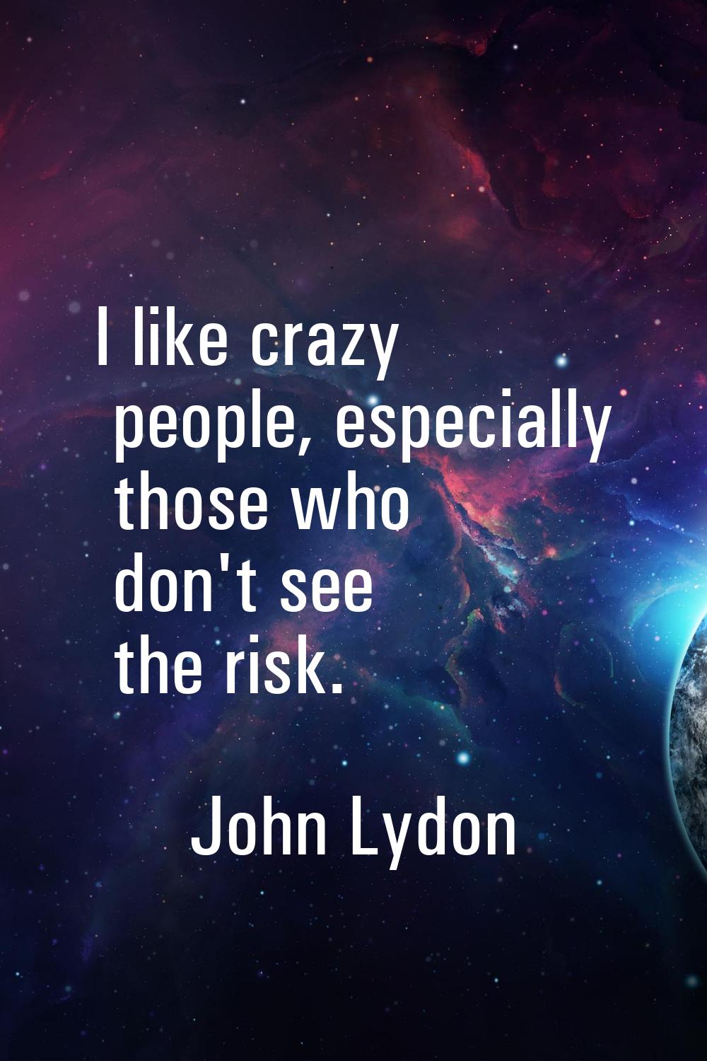 I like crazy people, especially those who don't see the risk.
