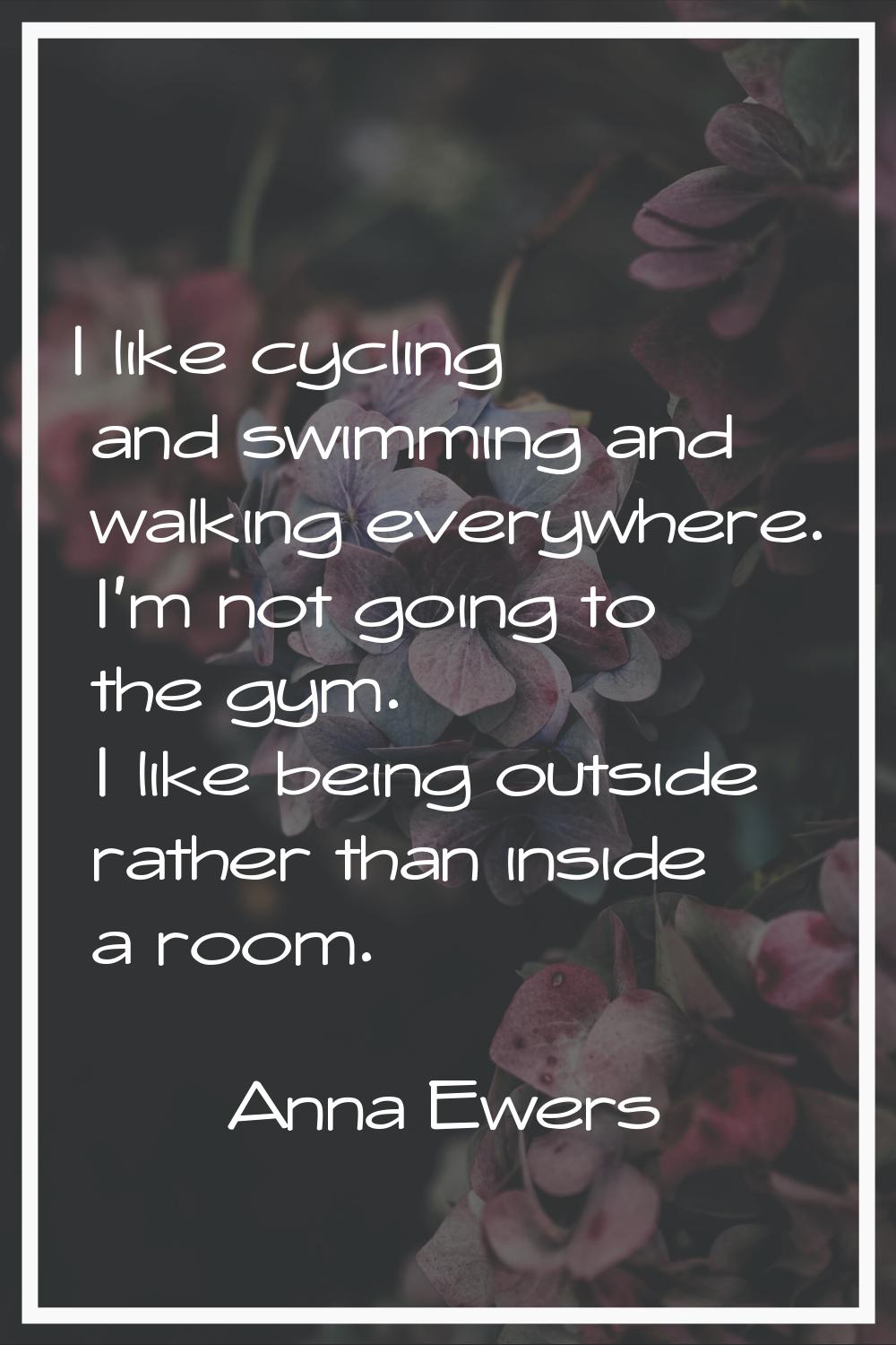 I like cycling and swimming and walking everywhere. I'm not going to the gym. I like being outside 