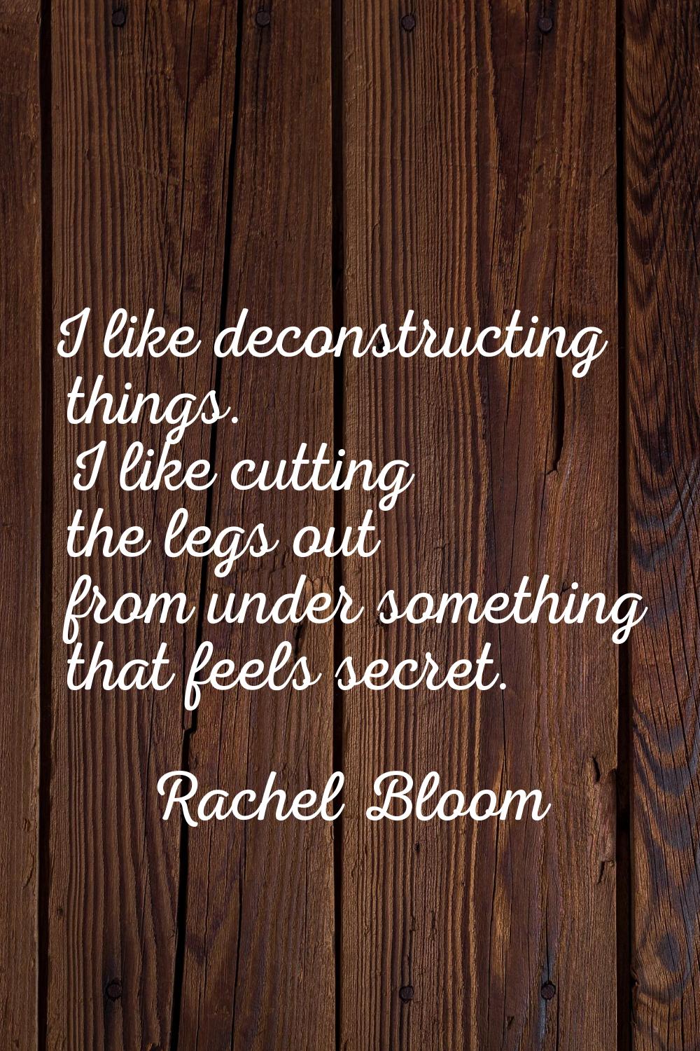 I like deconstructing things. I like cutting the legs out from under something that feels secret.