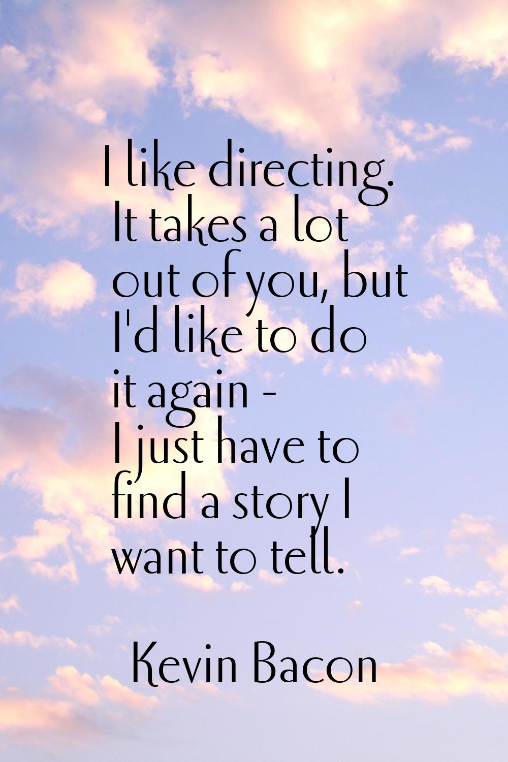 I like directing. It takes a lot out of you, but I'd like to do it again - I just have to find a st