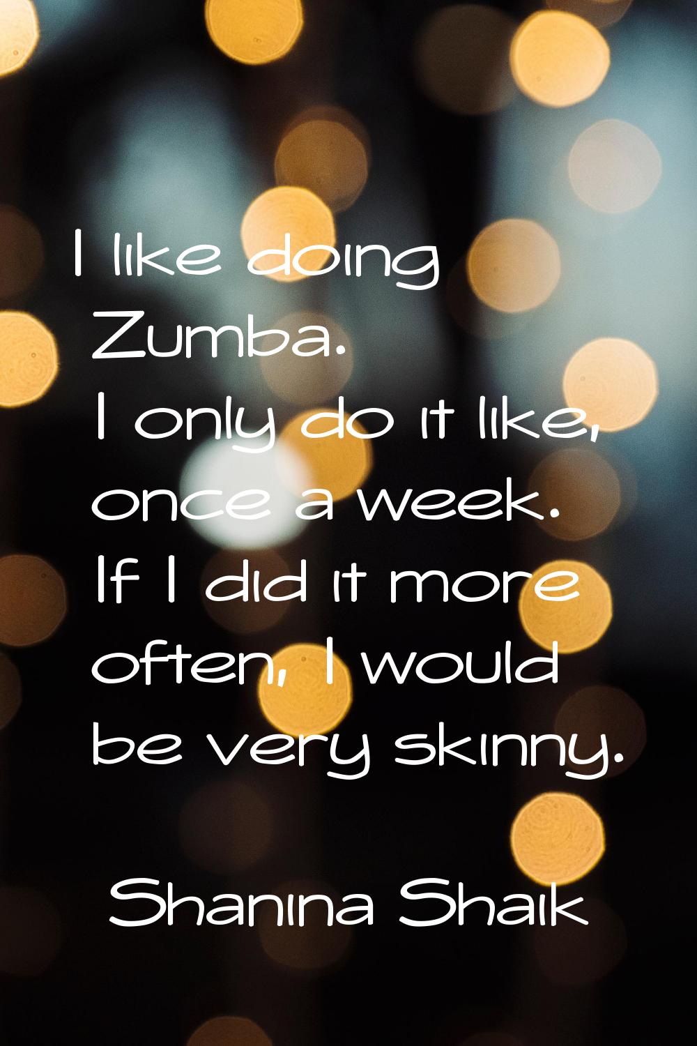 I like doing Zumba. I only do it like, once a week. If I did it more often, I would be very skinny.