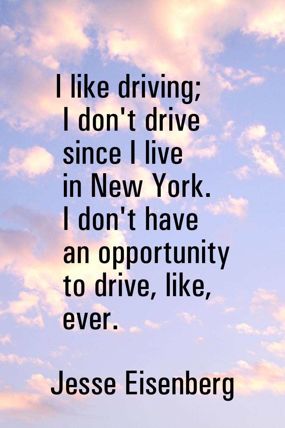 I like driving; I don't drive since I live in New York. I don't have an opportunity to drive, like,