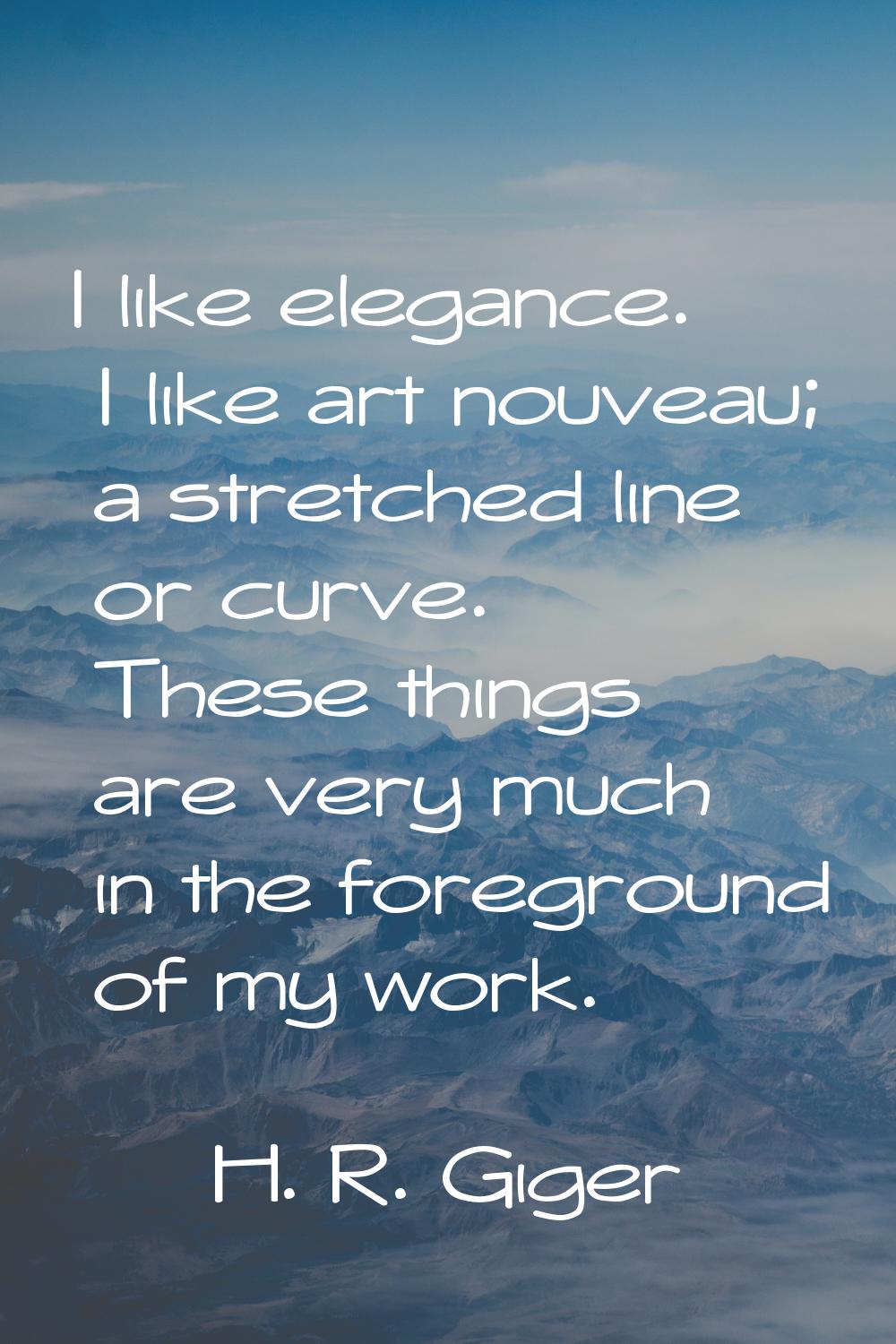 I like elegance. I like art nouveau; a stretched line or curve. These things are very much in the f