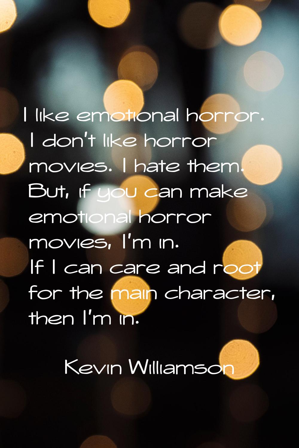 I like emotional horror. I don't like horror movies. I hate them. But, if you can make emotional ho