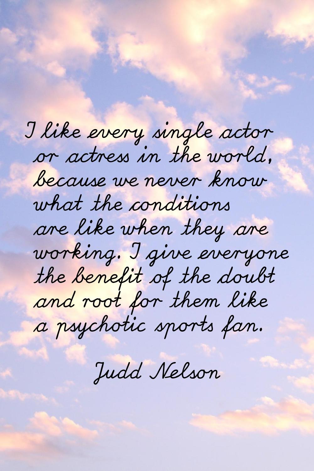 I like every single actor or actress in the world, because we never know what the conditions are li