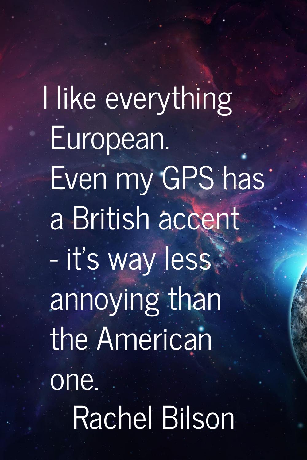 I like everything European. Even my GPS has a British accent - it's way less annoying than the Amer