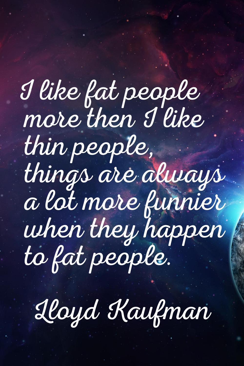 I like fat people more then I like thin people, things are always a lot more funnier when they happ