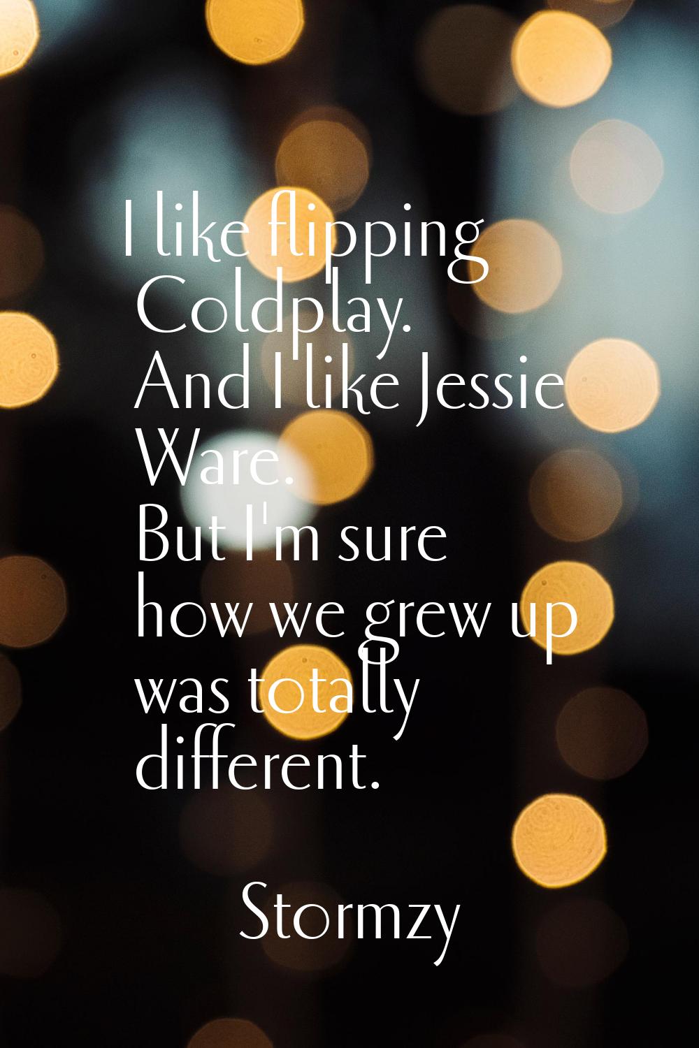 I like flipping Coldplay. And I like Jessie Ware. But I'm sure how we grew up was totally different