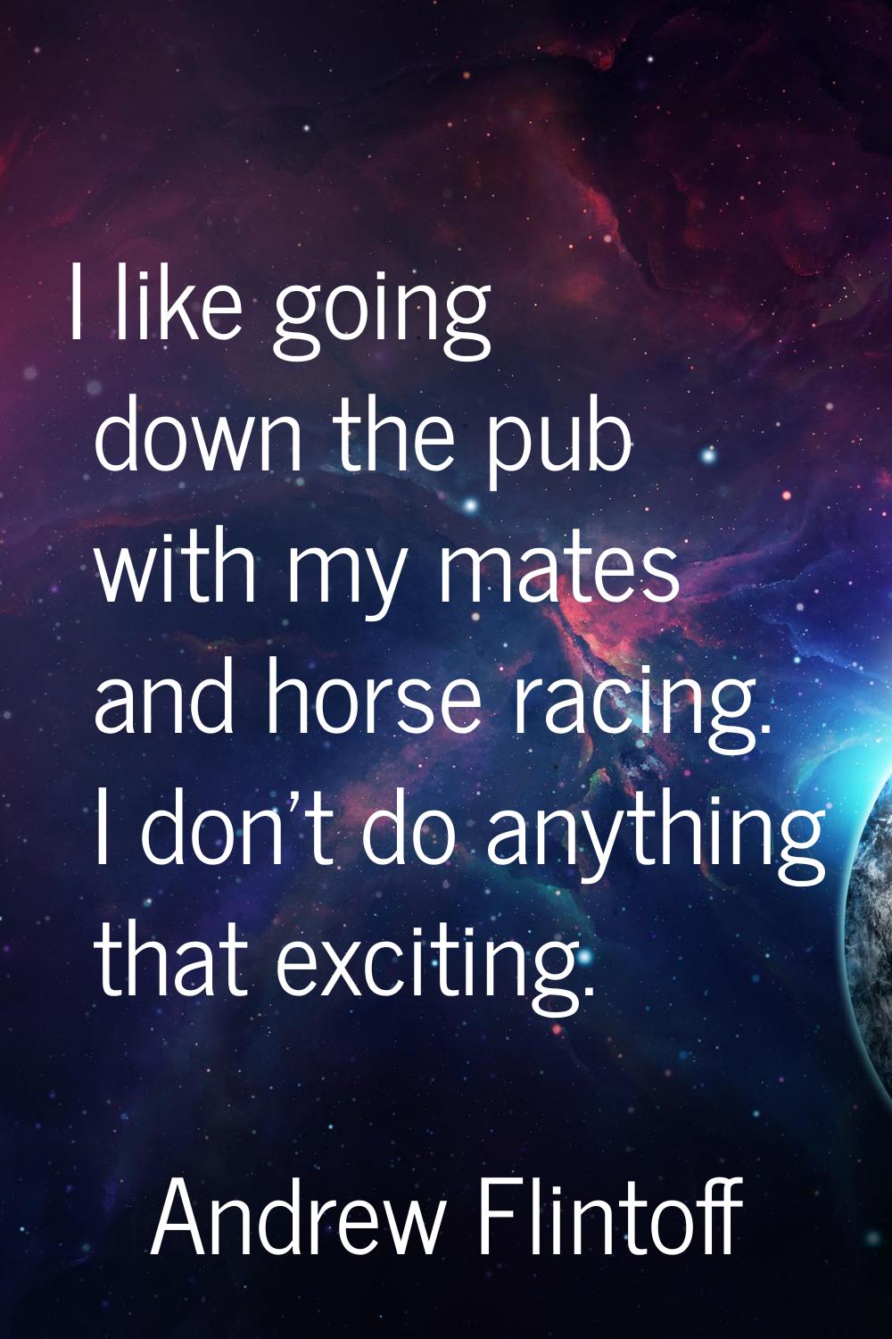 I like going down the pub with my mates and horse racing. I don't do anything that exciting.
