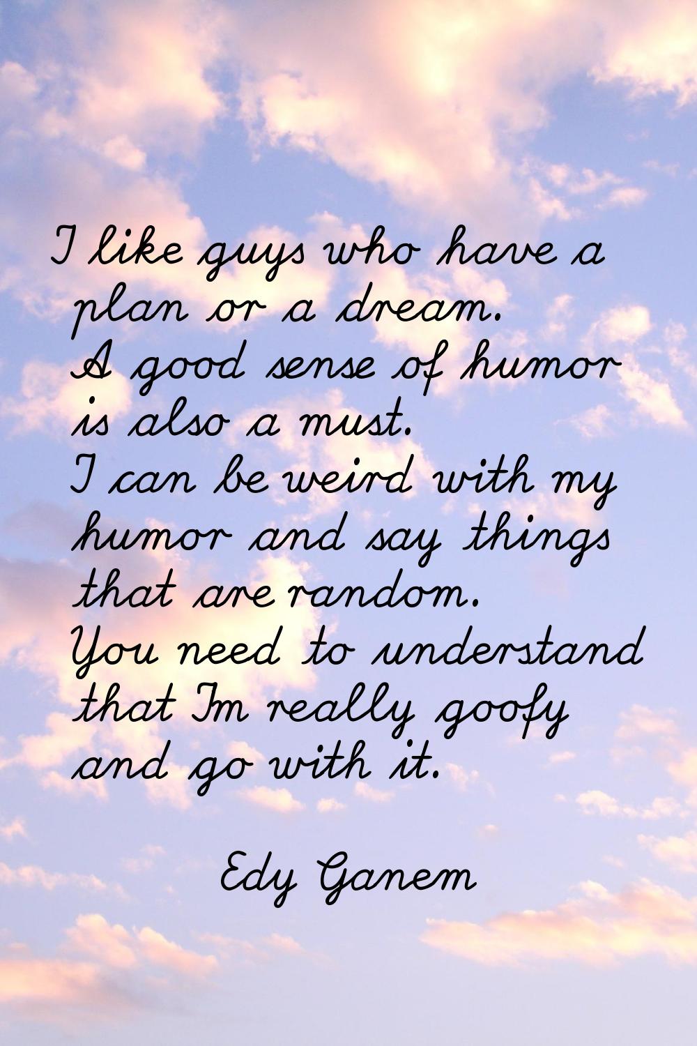 I like guys who have a plan or a dream. A good sense of humor is also a must. I can be weird with m