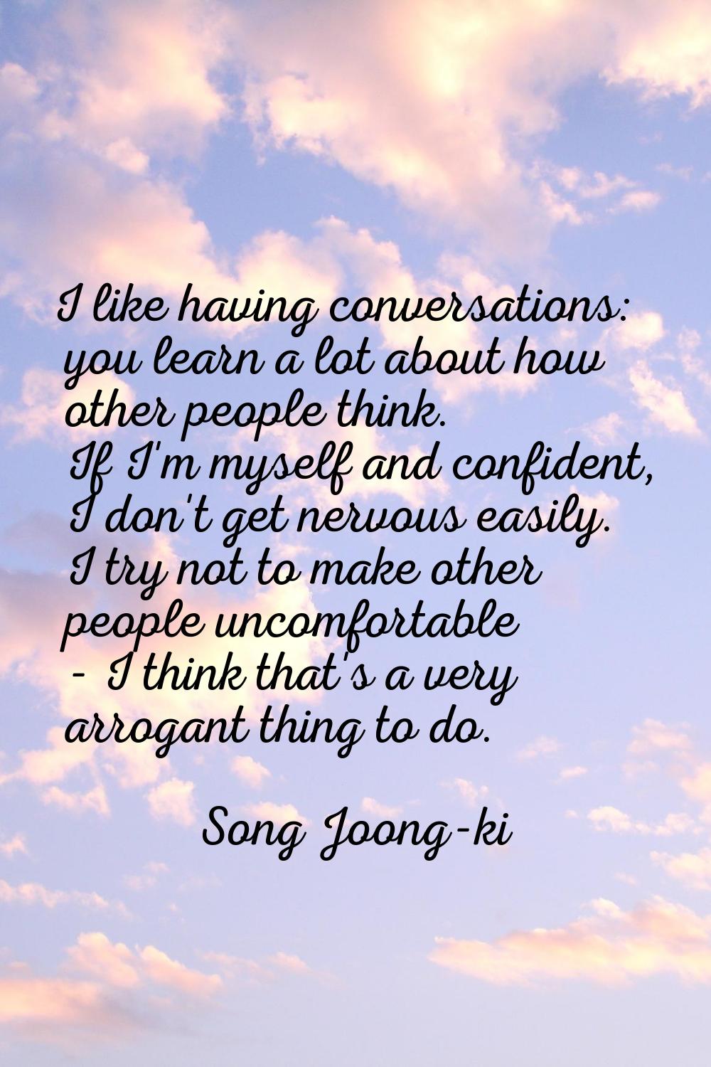 I like having conversations: you learn a lot about how other people think. If I'm myself and confid