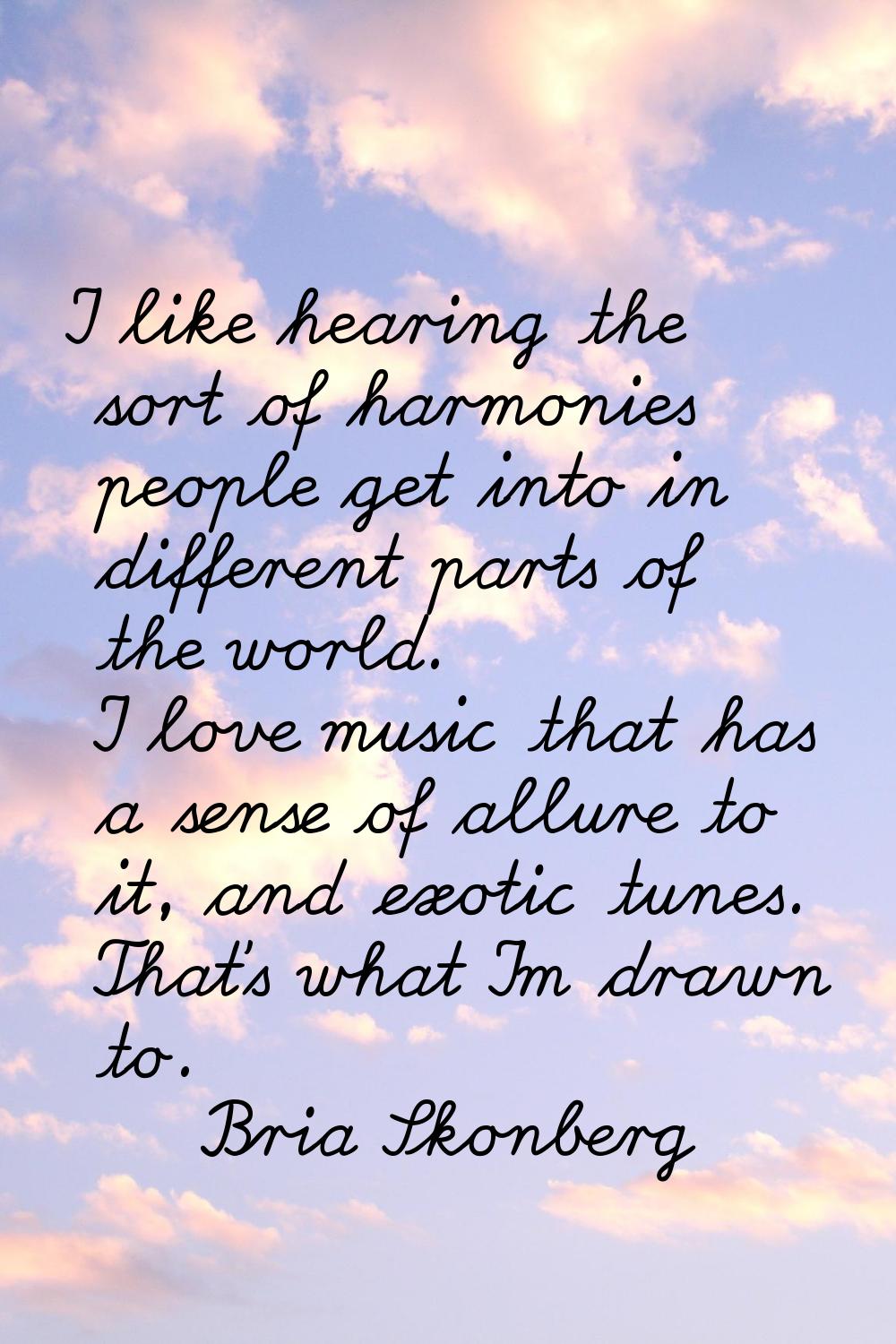 I like hearing the sort of harmonies people get into in different parts of the world. I love music 
