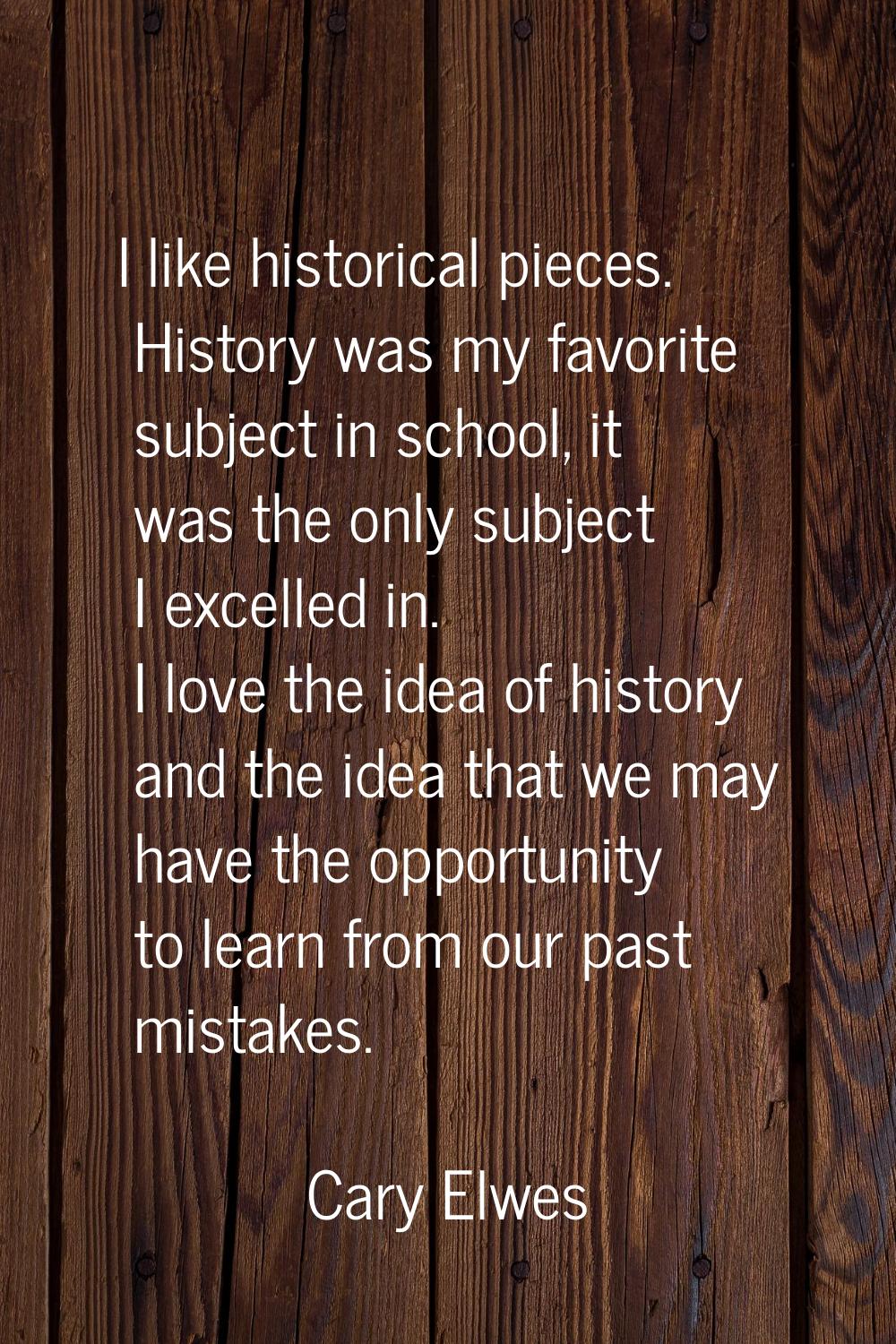 I like historical pieces. History was my favorite subject in school, it was the only subject I exce