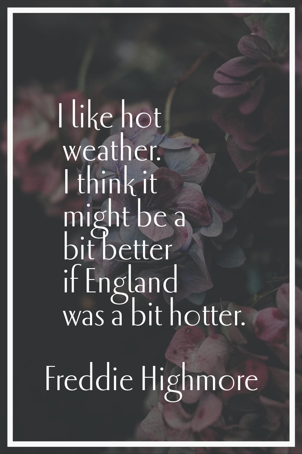 I like hot weather. I think it might be a bit better if England was a bit hotter.