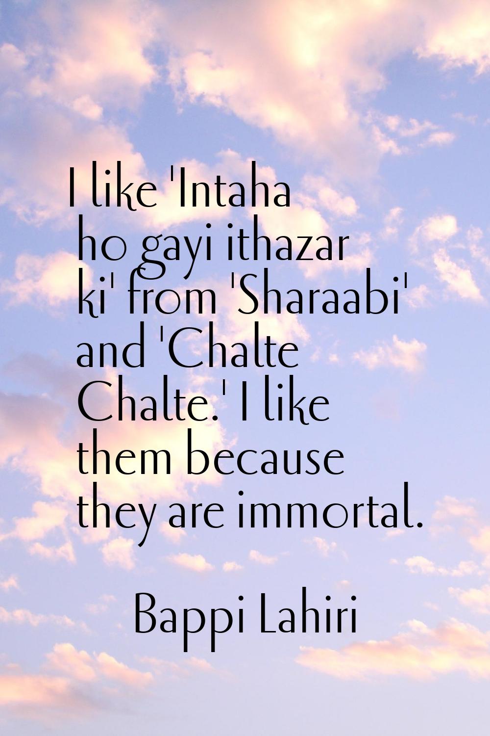 I like 'Intaha ho gayi ithazar ki' from 'Sharaabi' and 'Chalte Chalte.' I like them because they ar
