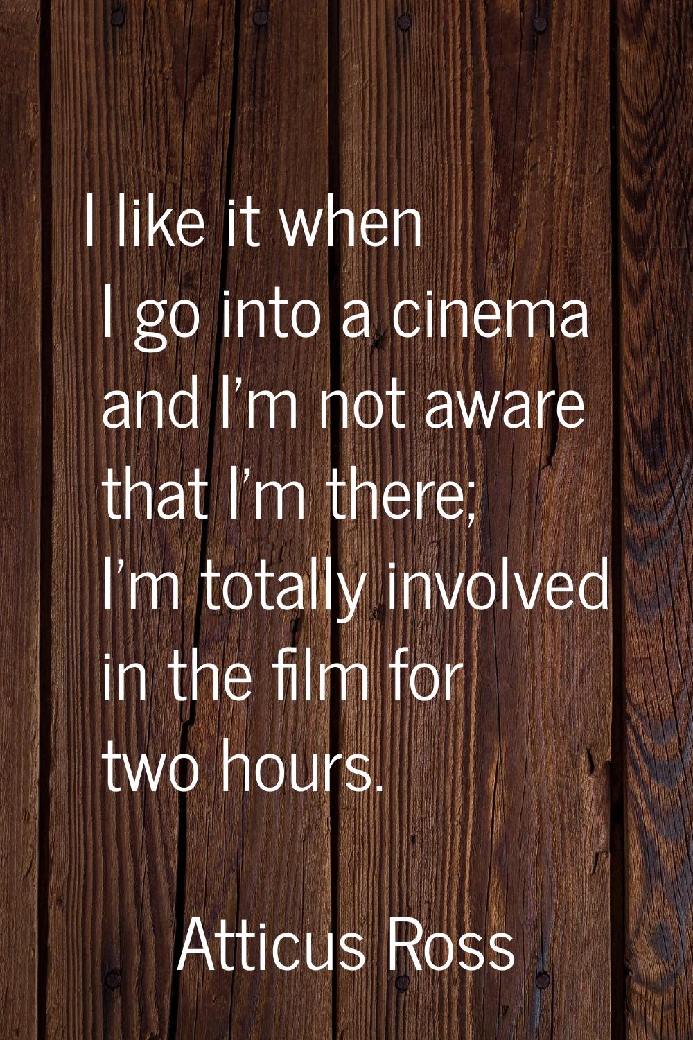 I like it when I go into a cinema and I'm not aware that I'm there; I'm totally involved in the fil