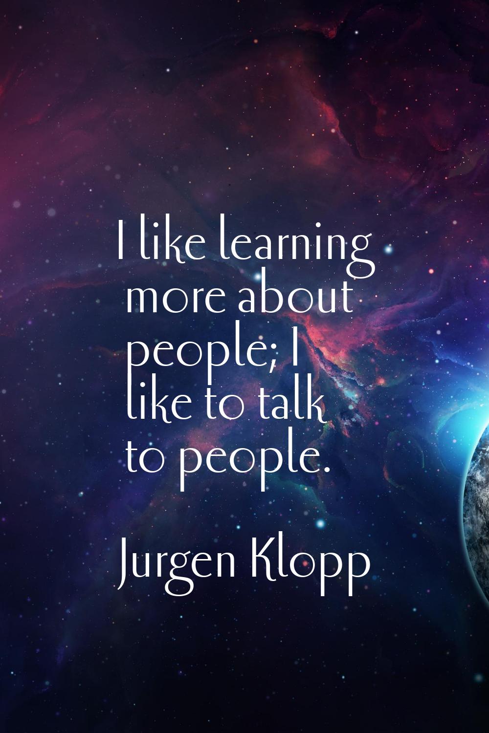I like learning more about people; I like to talk to people.