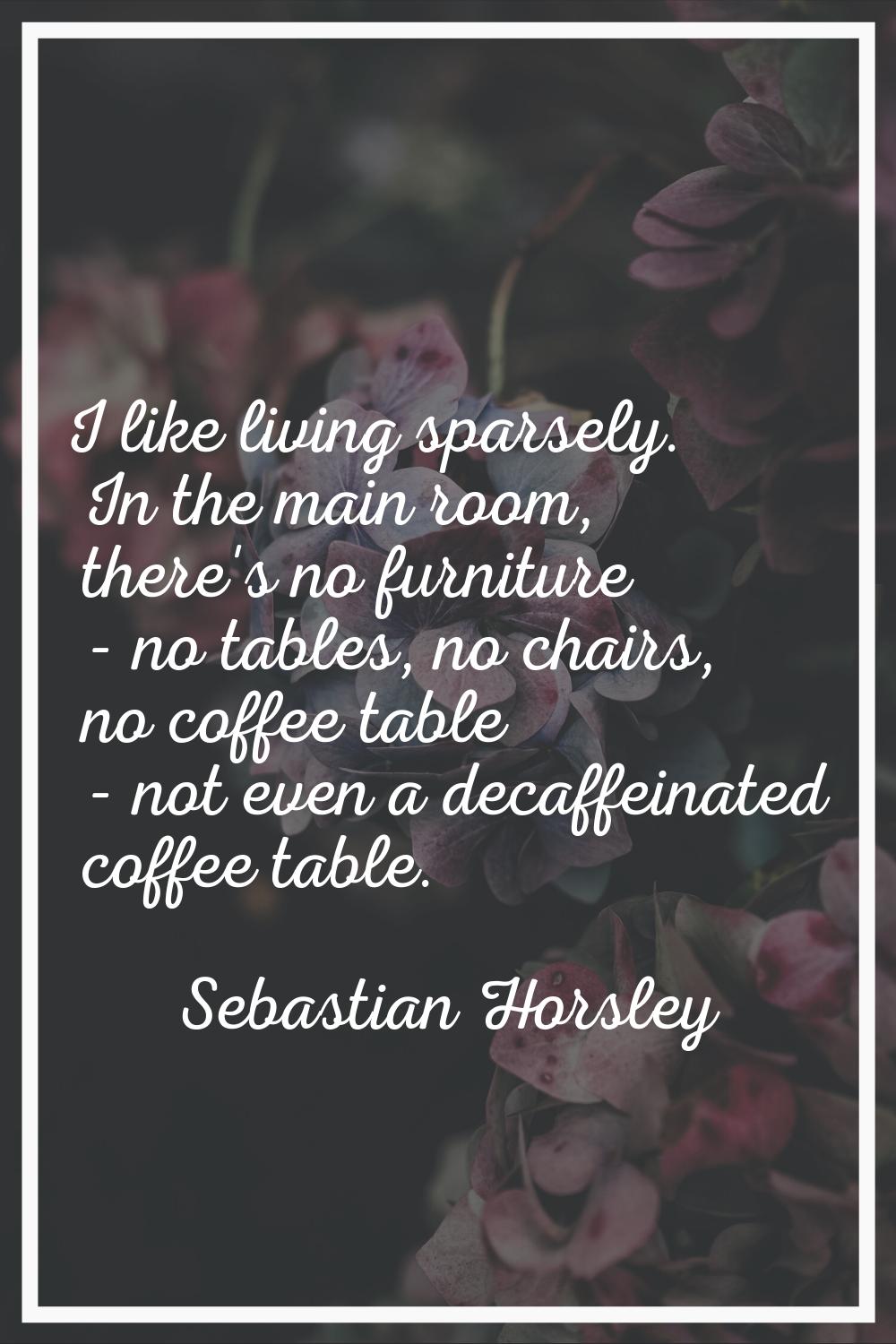 I like living sparsely. In the main room, there's no furniture - no tables, no chairs, no coffee ta