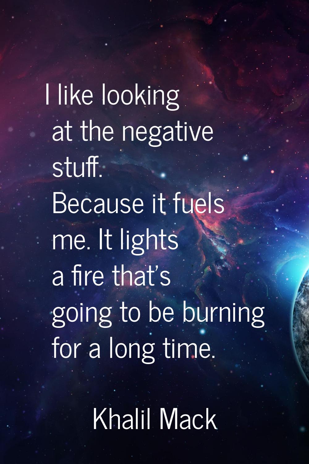 I like looking at the negative stuff. Because it fuels me. It lights a fire that's going to be burn