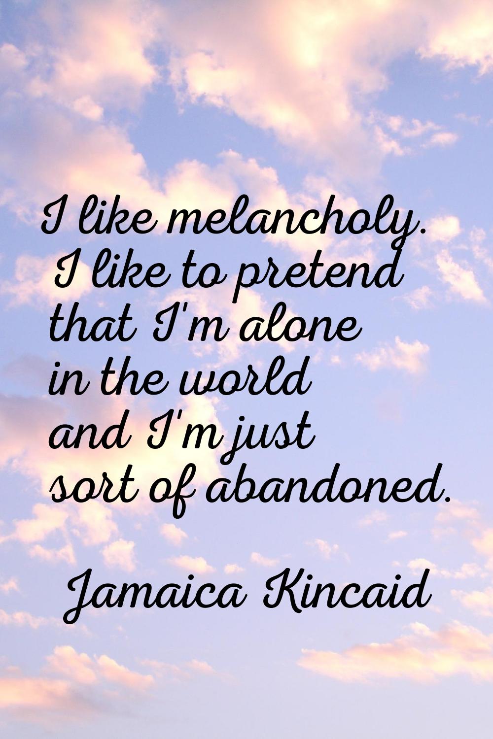 I like melancholy. I like to pretend that I'm alone in the world and I'm just sort of abandoned.