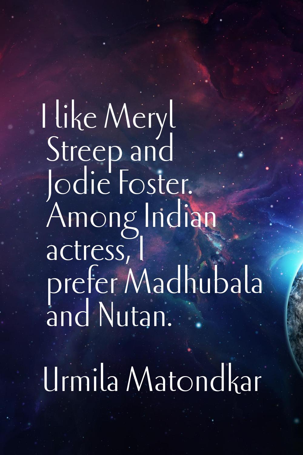 I like Meryl Streep and Jodie Foster. Among Indian actress, I prefer Madhubala and Nutan.