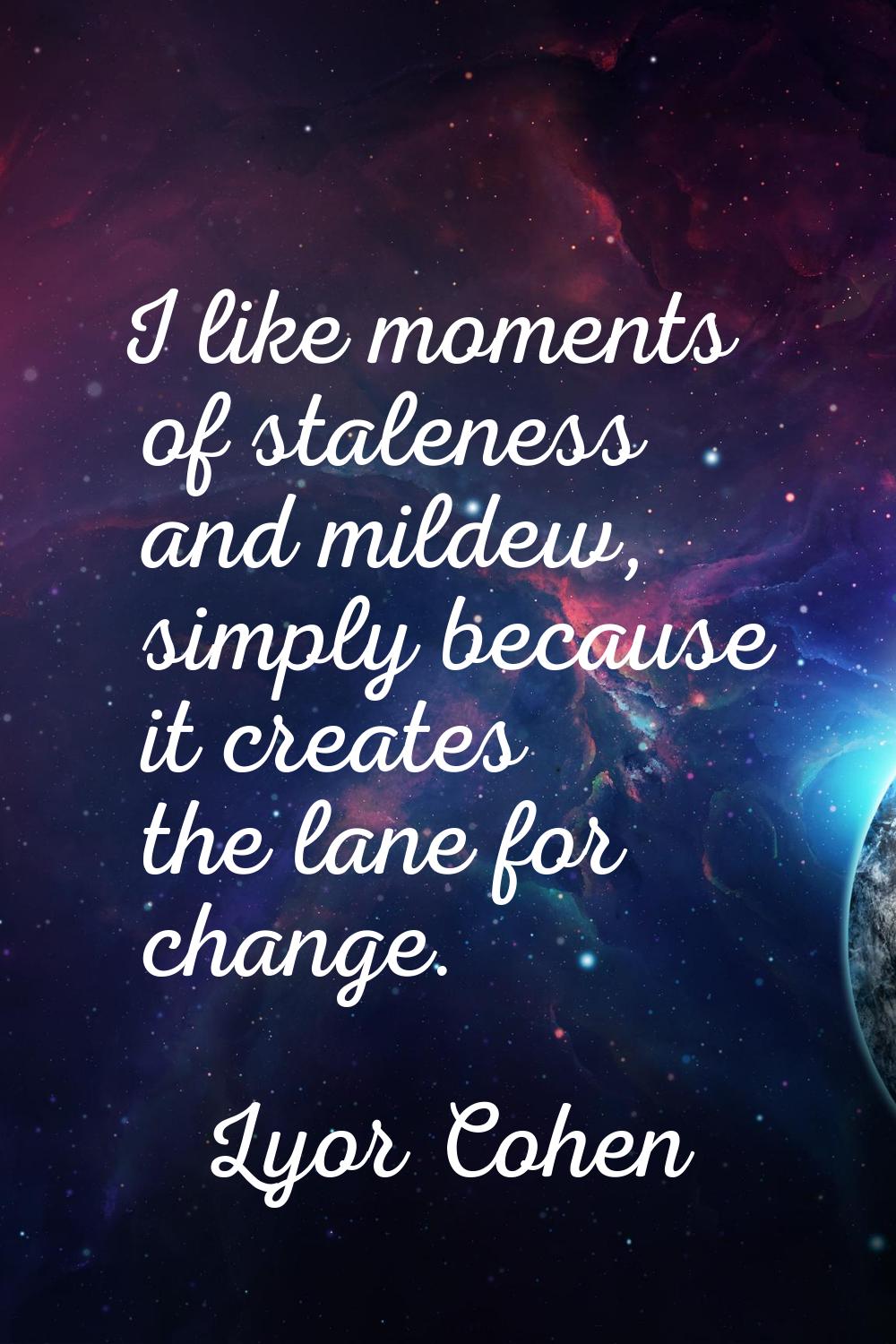 I like moments of staleness and mildew, simply because it creates the lane for change.