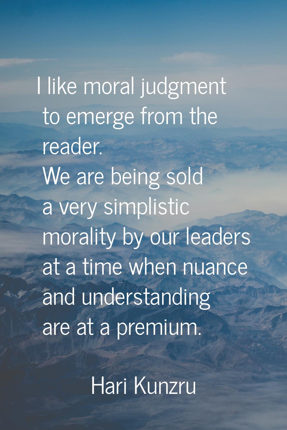 I like moral judgment to emerge from the reader. We are being sold a very simplistic morality by ou