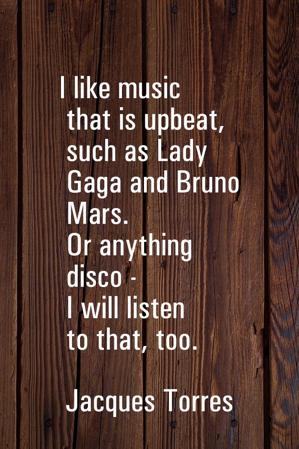 I like music that is upbeat, such as Lady Gaga and Bruno Mars. Or anything disco - I will listen to