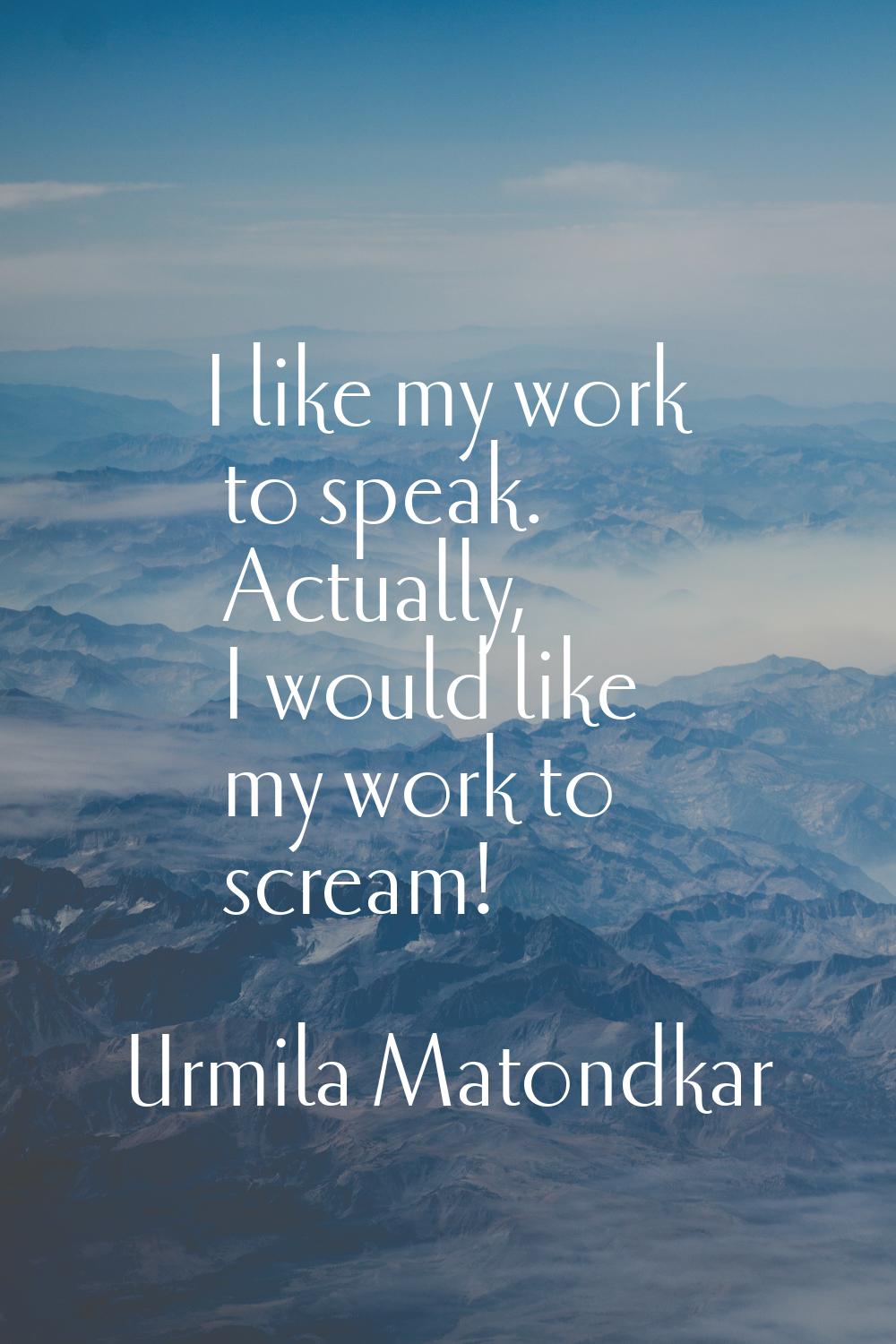 I like my work to speak. Actually, I would like my work to scream!