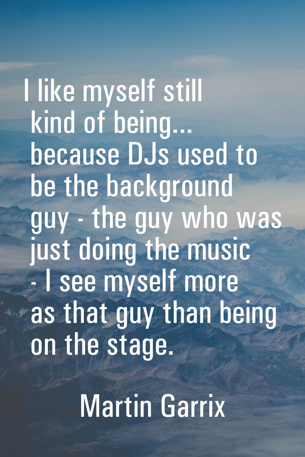I like myself still kind of being... because DJs used to be the background guy - the guy who was ju
