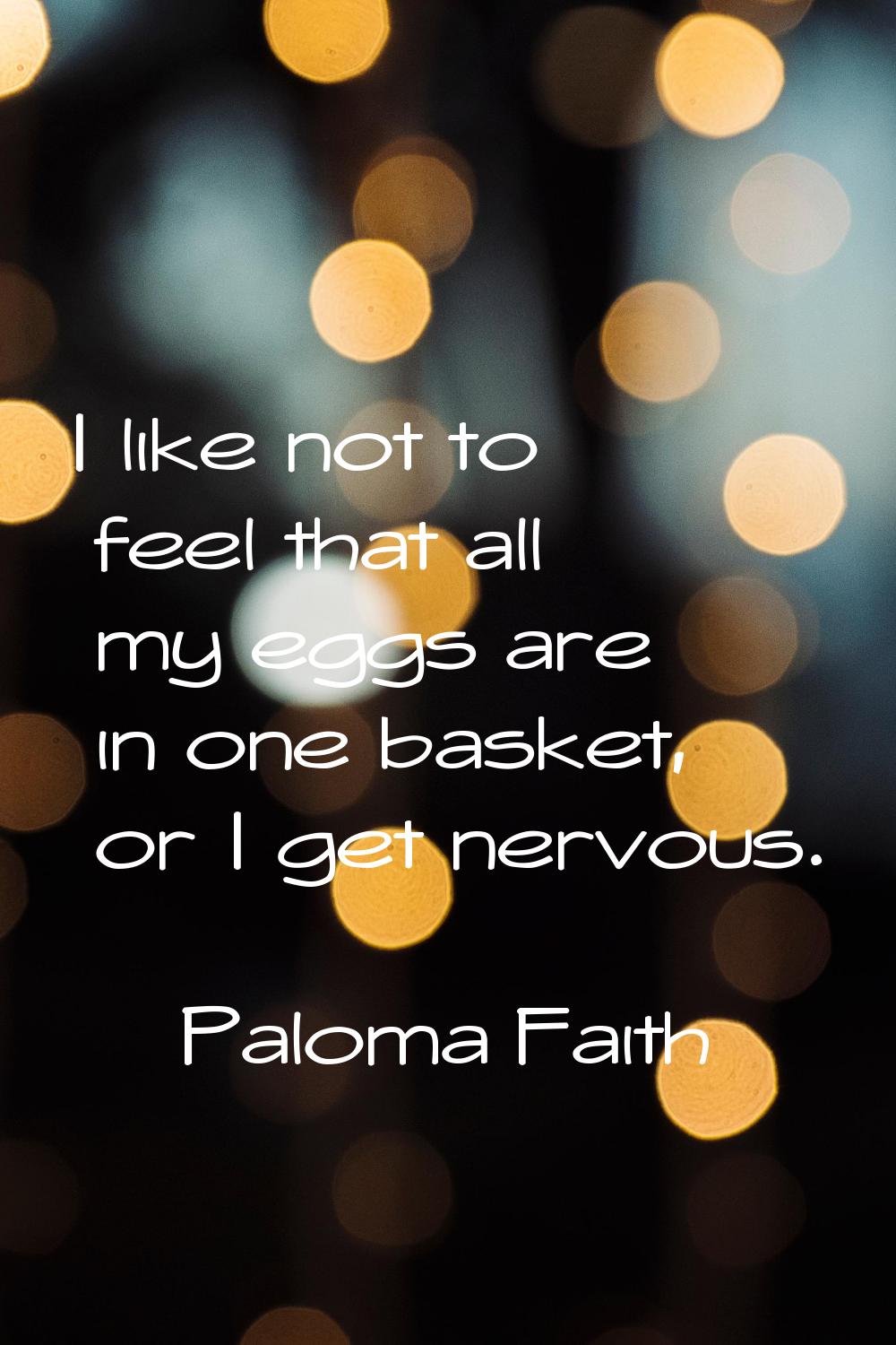 I like not to feel that all my eggs are in one basket, or I get nervous.