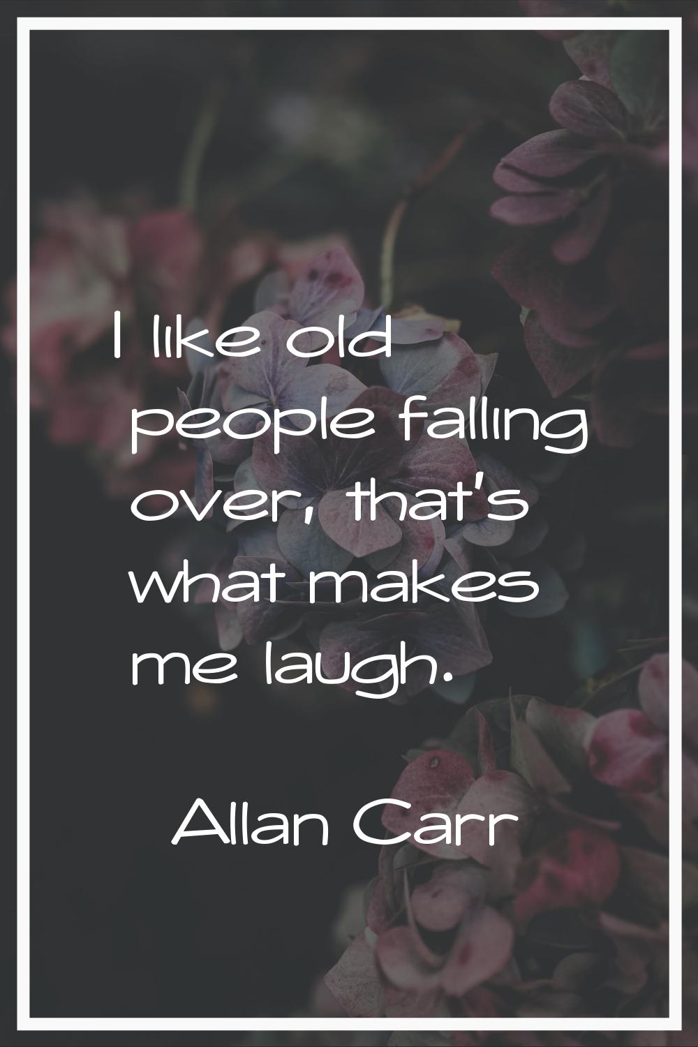 I like old people falling over, that's what makes me laugh.