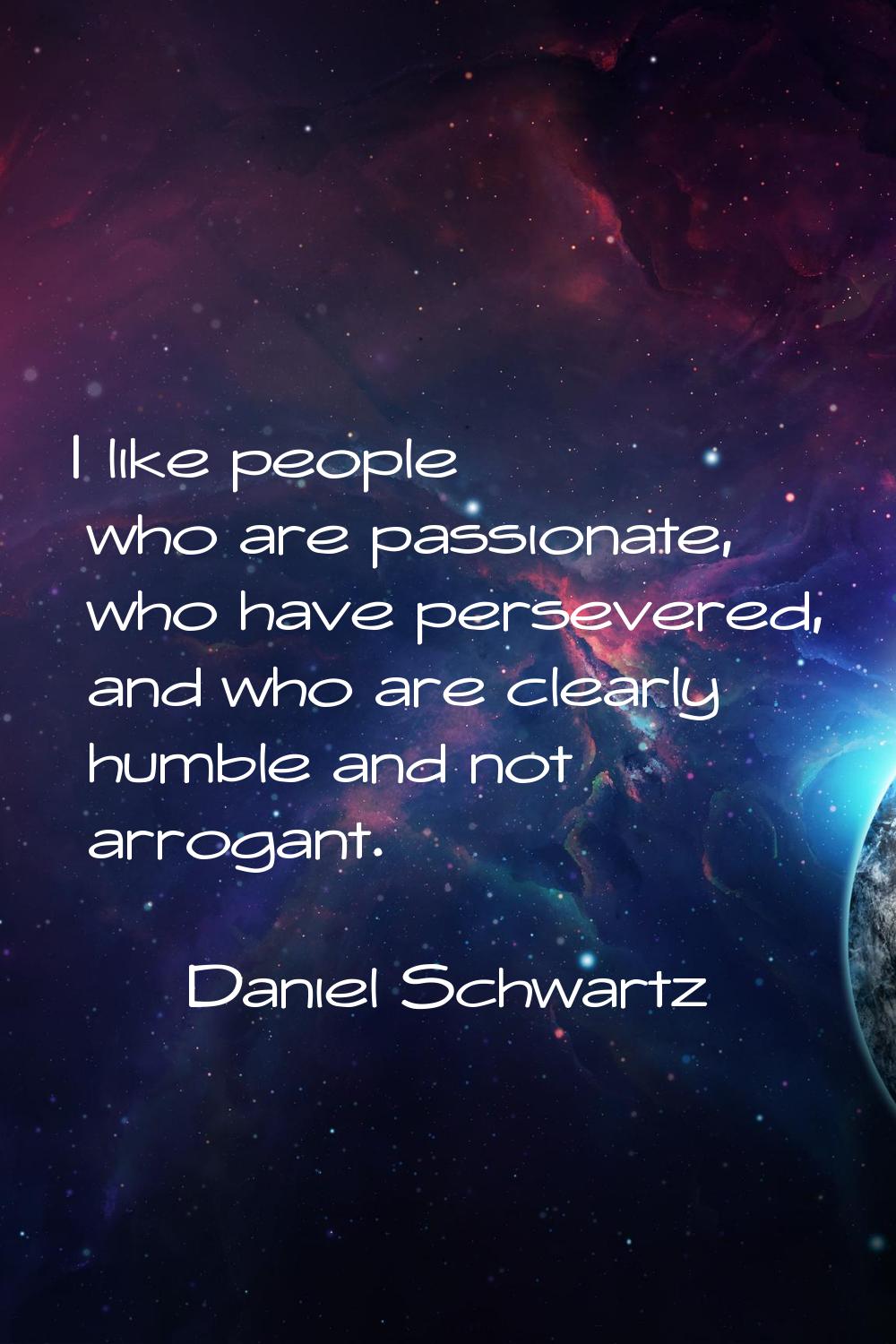 I like people who are passionate, who have persevered, and who are clearly humble and not arrogant.