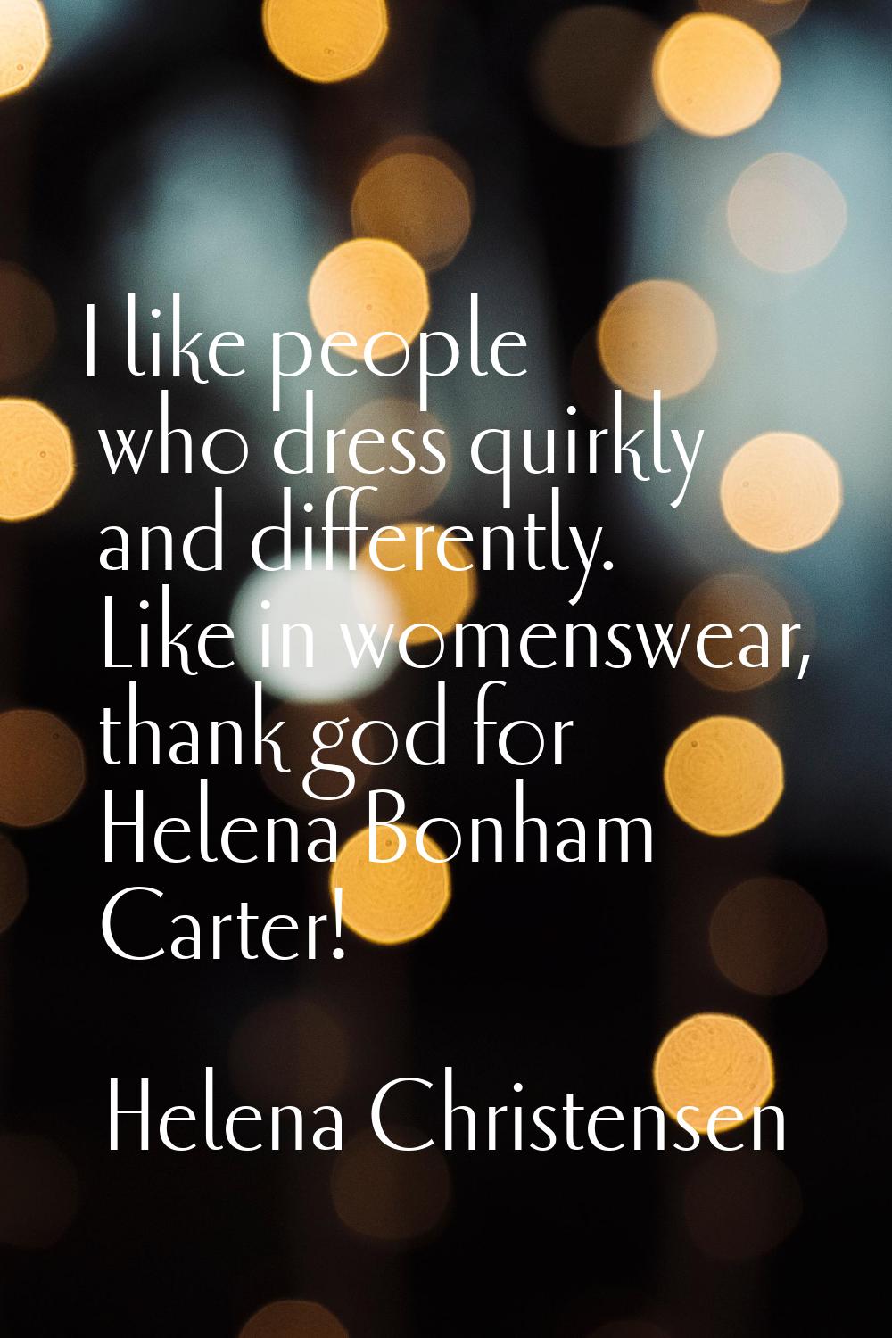 I like people who dress quirkly and differently. Like in womenswear, thank god for Helena Bonham Ca